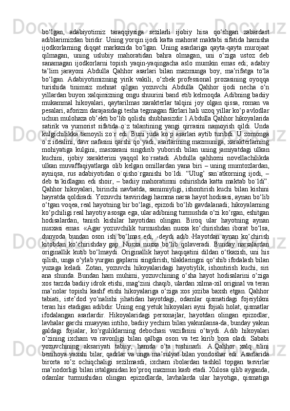 bo‘lgan,   adabiyotimiz   taraqqiysiga   sezilarli   ijobiy   hisa   qo‘shgan   zabardast
adiblarimizdan biridir. Uning yorqin ijodi katta mahorat maktabi sifatida hamisha
ijodkorlarning   diqqat   markazida   bo‘lgan.   Uning   asarlariga   qayta-qayta   murojaat
qilmagan,   uning   uslubiy   mahoratidan   bahra   olmagan,   uni   o‘ziga   ustoz   deb
sanamagan   ijodkorlarni   topish   yaqin-yaqingacha   aslo   mumkin   emas   edi;   adabiy
ta’lim   jarayoni   Abdulla   Qahhor   asarlari   bilan   mazmunga   boy,   ma’rifatga   to‘la
bo‘lgan.   Adabiyotimizning   yirik   vakili,   o‘zbek   professional   prozasining   oyoqqa
turishida   tinimsiz   mehnat   qilgan   yozuvchi   Abdulla   Qahhor   ijodi   necha   o‘n
yillardan buyon xalqimizning ongu shuurini band etib kelmoqda. Adibning badiiy
mukammal   hikoyalari,   qaytarilmas   xarakterlar   talqini   joy   olgan   qissa,   roman   va
pesalari, aforizm darajasidagi tesha tegmagan fikrlari hali uzoq yillar ko‘p avlodlar
uchun mulohaza ob’ekti bo‘lib qolishi shubhasizdir.1 Abdulla Qahhor hikoyalarida
satirik   va   yumorist   sifatida   o`z   talantining   yangi   qirrasini   namoyish   qildi.   Unda
kulgichilikka tamoyili  zo`r  edi.  Buni   juda ko`p asarlari   aytib turibdi. U  zomonga
o`z idealini, davr nafasini qarshi qo`yadi, asarlarining mazmuniga, xarakterlarning
mohiyatiga   kulgini,   masxarani   singdirib   yuborish   bilan   uning   jamiyatdagi   ulkan
kuchini,   ijobiy   xarakterini   yaqqol   ko`rsatadi.   Abdulla   qahhorni   novellachilikda
ulkan muvaffaqiyatlarga olib kelgan omillardan yana biri  – uning mumtozlardan,
ayniqsa,   rus   adabiyotidan   o`qisho`rganishi   bo`ldi.   “Ulug’   san`atkorning   ijodi,   –
deb   ta`kidlagan   edi   shoir,   –   badiiy   mahoratimni   oshirishda   katta   maktab   bo`ldi”.
Qahhor   hikoyalari,  birinchi   navbatda,  samimiyligi,  ishontirish   kuchi   bilan   kishini
hayratda qoldiradi. Yozuvchi tasviridagi hamma narsa hayot hodisasi, aynan bo‘lib
o‘tgan voqea, real hayotning bir bo‘lagi, epizodi bo‘lib gavdalanadi; hikoyalarning
ko‘pchiligi real hayotiy asosga ega, ular adibning turmushda o‘zi ko‘rgan, eshitgan
hodisalardan,   tanish   kishilar   hayotidan   olingan.   Biroq   ular   hayotning   aynan
nusxasi   emas.   «Agar   yozuvchilik   turmushdan   nusxa   ko‘chirishdan   iborat   bo‘lsa,
dunyoda   bundan   oson   ish   bo‘lmas   edi,   -deydi   adib.-Hayotdan   aynan   ko‘chirish
kitobdan   ko‘chirishday   gap.   Nusxa   nusxa   bo‘lib   qolaveradi.   Bunday   narsalardan
originallik   kutib   bo‘lmaydi.   Originallik   hayot   haqiqatini   dildan   o‘tkazish,   uni   his
qilish, unga o‘ylab yurgan gaplarni singdirish, tilaklaringni qo‘shib ifodalash bilan
yuzaga   keladi.   Zotan,   yozuvchi   hikoyalaridagi   hayotiylik,   ishontirish   kuchi,   siri
ana   shunda.   Bundan   ham   muhimi,   yozuvchining   o‘sha   hayot   hodisalarini   o‘ziga
xos tarzda badiiy idrok etishi, mag‘zini chaqib, ulardan xilma-xil original va teran
ma’nolar  topishi  kashf   etishi  hikoyalariga  o‘ziga   xos  joziba  baxsh  etgan.  Qahhor
tabiati,   iste’dod   yo‘nalishi   jihatidan   hayotdagi,   odamlar   qismatidagi   fojeiylikni
teran his etadigan adibdir. Uning eng yetuk hikoyalari ayni fojiali holat, qismatlar
ifodalangan   asarlardir.   Hikoyalaridagi   personajlar,   hayotdan   olingan   epizodlar,
lavhalar garchi muayyan intiho, badiiy yechim bilan yakunlansa-da, bunday yakun
galdagi   fojialar,   ko‘rguliklarning   debochasi   vazifasini   o‘taydi.   Adib   hikoyalari
o’zining   ixcham   va   ravonligi   bilan   qalbga   oson   va   tez   kirib   bora   oladi.   Sababi
yozuvchining   aksariyati   tabiiy,   hamda   o’ta   tushinarli.   A.Qahhor   xalq   tilini
benihoya yaxshi  bilar, qadrlar  va unga ma’sulyat  bilan yondoshar  edi. Asarlarida
birorta   so’z   ochiqchaligi   sezilmasdi,   ixcham   ibolardan   tashkil   topgan   tasvirlar
ma’nodorligi bilan istalganidan ko’proq mazmun kasb etadi. Xulosa qilib ayganda,
odamlar   turmushidan   olingan   epizodlarda,   lavhalarda   ular   hayotiga,   qismatiga 