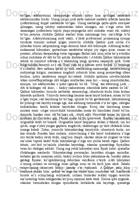 bo‘lgan,   adabiyotimiz   taraqqiysiga   sezilarli   ijobiy   hisa   qo‘shgan   zabardast
adiblarimizdan biridir. Uning yorqin ijodi katta mahorat maktabi sifatida hamisha
ijodkorlarning   diqqat   markazida   bo‘lgan.   Uning   asarlariga   qayta-qayta   murojaat
qilmagan,   uning   uslubiy   mahoratidan   bahra   olmagan,   uni   o‘ziga   ustoz   deb
sanamagan   ijodkorlarni   topish   yaqin-yaqingacha   aslo   mumkin   emas   edi;   adabiy
ta’lim   jarayoni   Abdulla   Qahhor   asarlari   bilan   mazmunga   boy,   ma’rifatga   to‘la
bo‘lgan.   Adabiyotimizning   yirik   vakili,   o‘zbek   professional   prozasining   oyoqqa
turishida   tinimsiz   mehnat   qilgan   yozuvchi   Abdulla   Qahhor   ijodi   necha   o‘n
yillardan buyon xalqimizning ongu shuurini band etib kelmoqda. Adibning badiiy
mukammal   hikoyalari,   qaytarilmas   xarakterlar   talqini   joy   olgan   qissa,   roman   va
pesalari, aforizm darajasidagi tesha tegmagan fikrlari hali uzoq yillar ko‘p avlodlar
uchun mulohaza ob’ekti bo‘lib qolishi shubhasizdir.1 Abdulla Qahhor hikoyalarida
satirik   va   yumorist   sifatida   o`z   talantining   yangi   qirrasini   namoyish   qildi.   Unda
kulgichilikka tamoyili  zo`r  edi.  Buni   juda ko`p asarlari   aytib turibdi. U  zomonga
o`z idealini, davr nafasini qarshi qo`yadi, asarlarining mazmuniga, xarakterlarning
mohiyatiga   kulgini,   masxarani   singdirib   yuborish   bilan   uning   jamiyatdagi   ulkan
kuchini,   ijobiy   xarakterini   yaqqol   ko`rsatadi.   Abdulla   qahhorni   novellachilikda
ulkan muvaffaqiyatlarga olib kelgan omillardan yana biri  – uning mumtozlardan,
ayniqsa,   rus   adabiyotidan   o`qisho`rganishi   bo`ldi.   “Ulug’   san`atkorning   ijodi,   –
deb   ta`kidlagan   edi   shoir,   –   badiiy   mahoratimni   oshirishda   katta   maktab   bo`ldi”.
Qahhor   hikoyalari,  birinchi   navbatda,  samimiyligi,  ishontirish   kuchi   bilan   kishini
hayratda qoldiradi. Yozuvchi tasviridagi hamma narsa hayot hodisasi, aynan bo‘lib
o‘tgan voqea, real hayotning bir bo‘lagi, epizodi bo‘lib gavdalanadi; hikoyalarning
ko‘pchiligi real hayotiy asosga ega, ular adibning turmushda o‘zi ko‘rgan, eshitgan
hodisalardan,   tanish   kishilar   hayotidan   olingan.   Biroq   ular   hayotning   aynan
nusxasi   emas.   «Agar   yozuvchilik   turmushdan   nusxa   ko‘chirishdan   iborat   bo‘lsa,
dunyoda   bundan   oson   ish   bo‘lmas   edi,   -deydi   adib.-Hayotdan   aynan   ko‘chirish
kitobdan   ko‘chirishday   gap.   Nusxa   nusxa   bo‘lib   qolaveradi.   Bunday   narsalardan
originallik   kutib   bo‘lmaydi.   Originallik   hayot   haqiqatini   dildan   o‘tkazish,   uni   his
qilish, unga o‘ylab yurgan gaplarni singdirish, tilaklaringni qo‘shib ifodalash bilan
yuzaga   keladi.   Zotan,   yozuvchi   hikoyalaridagi   hayotiylik,   ishontirish   kuchi,   siri
ana   shunda.   Bundan   ham   muhimi,   yozuvchining   o‘sha   hayot   hodisalarini   o‘ziga
xos tarzda badiiy idrok etishi, mag‘zini chaqib, ulardan xilma-xil original va teran
ma’nolar  topishi  kashf   etishi  hikoyalariga  o‘ziga   xos  joziba  baxsh  etgan.  Qahhor
tabiati,   iste’dod   yo‘nalishi   jihatidan   hayotdagi,   odamlar   qismatidagi   fojeiylikni
teran his etadigan adibdir. Uning eng yetuk hikoyalari ayni fojiali holat, qismatlar
ifodalangan   asarlardir.   Hikoyalaridagi   personajlar,   hayotdan   olingan   epizodlar,
lavhalar garchi muayyan intiho, badiiy yechim bilan yakunlansa-da, bunday yakun
galdagi   fojialar,   ko‘rguliklarning   debochasi   vazifasini   o‘taydi.   Adib   hikoyalari
o’zining   ixcham   va   ravonligi   bilan   qalbga   oson   va   tez   kirib   bora   oladi.   Sababi
yozuvchining   aksariyati   tabiiy,   hamda   o’ta   tushinarli.   A.Qahhor   xalq   tilini
benihoya yaxshi  bilar, qadrlar  va unga ma’sulyat  bilan yondoshar  edi. Asarlarida
birorta   so’z   ochiqchaligi   sezilmasdi,   ixcham   ibolardan   tashkil   topgan   tasvirlar
ma’nodorligi bilan istalganidan ko’proq mazmun kasb etadi. Xulosa qilib ayganda,
odamlar   turmushidan   olingan   epizodlarda,   lavhalarda   ular   hayotiga,   qismatiga