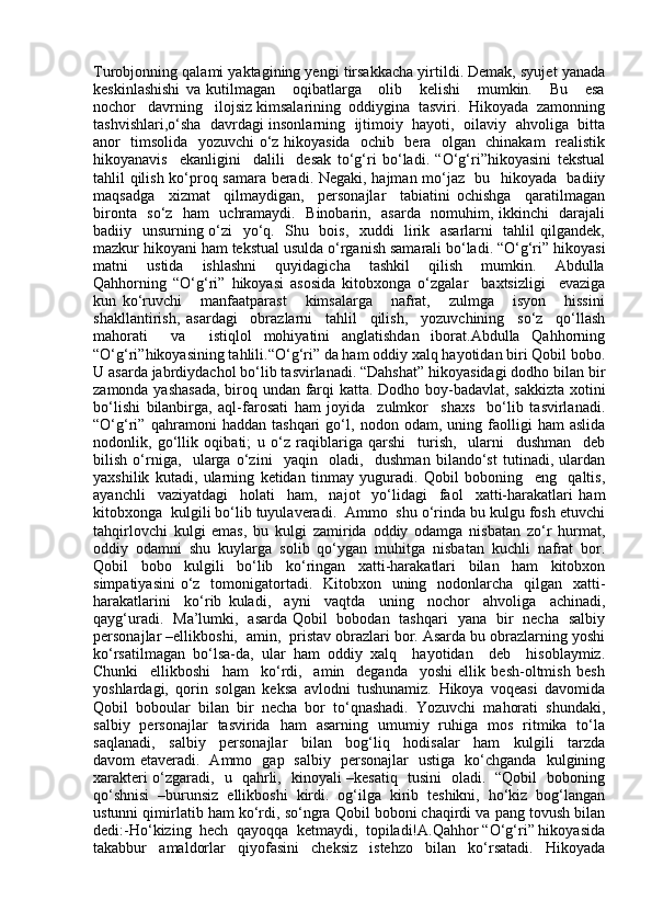 Turobjonning qalami yaktagining yengi tirsakkacha yirtildi. Demak, syujet yanada
keskinlashishi   va   kutilmagan       oqibatlarga       olib       kelishi       mumkin.       Bu       esa
nochor   davrning   ilojsiz kimsalarining  oddiygina  tasviri.  Hikoyada  zamonning
tashvishlari,o‘sha   davrdagi insonlarning   ijtimoiy  hayoti,  oilaviy  ahvoliga   bitta
anor   timsolida   yozuvchi o‘z hikoyasida   ochib   bera   olgan   chinakam   realistik
hikoyanavis     ekanligini     dalili     desak   to‘g‘ri   bo‘ladi.   “O‘g‘ri”hikoyasini   tekstual
tahlil qilish ko‘proq samara beradi. Negaki, hajman mo‘jaz   bu   hikoyada   badiiy
maqsadga     xizmat     qilmaydigan,     personajlar     tabiatini   ochishga     qaratilmagan
bironta   so‘z   ham   uchramaydi.   Binobarin,   asarda   nomuhim, ikkinchi   darajali
badiiy   unsurning o‘zi   yo‘q.   Shu   bois,   xuddi   lirik   asarlarni   tahlil qilgandek,
mazkur hikoyani ham tekstual usulda o‘rganish samarali bo‘ladi. “O‘g‘ri” hikoyasi
matni       ustida       ishlashni       quyidagicha       tashkil       qilish       mumkin.       Abdulla
Qahhorning   “O‘g‘ri”   hikoyasi   asosida   kitobxonga   o‘zgalar     baxtsizligi     evaziga
kun   ko‘ruvchi       manfaatparast       kimsalarga       nafrat,       zulmga       isyon       hissini
shakllantirish,   asardagi     obrazlarni     tahlil     qilish,     yozuvchining     so‘z     qo‘llash
mahorati     va     istiqlol   mohiyatini   anglatishdan   iborat.Abdulla   Qahhorning
“O‘g‘ri”hikoyasining tahlili.“O‘g‘ri” da ham oddiy xalq hayotidan biri Qobil bobo.
U asarda jabrdiydachol bo‘lib tasvirlanadi. “Dahshat” hikoyasidagi dodho bilan bir
zamonda yashasada, biroq undan farqi katta. Dodho boy-badavlat, sakkizta xotini
bo‘lishi   bilanbirga,   aql-farosati   ham   joyida     zulmkor     shaxs     bo‘lib   tasvirlanadi.
“O‘g‘ri”   qahramoni   haddan   tashqari   go‘l,   nodon   odam,   uning   faolligi   ham   aslida
nodonlik,   go‘llik   oqibati;   u   o‘z   raqiblariga   qarshi     turish,     ularni     dushman     deb
bilish   o‘rniga,     ularga   o‘zini     yaqin     oladi,     dushman   bilando‘st   tutinadi,   ulardan
yaxshilik   kutadi,   ularning   ketidan   tinmay   yuguradi.   Qobil   boboning     eng     qaltis,
ayanchli     vaziyatdagi     holati     ham,     najot     yo‘lidagi     faol     xatti-harakatlari   ham
kitobxonga  kulgili bo‘lib tuyulaveradi.  Ammo  shu o‘rinda bu kulgu fosh etuvchi
tahqirlovchi   kulgi   emas,   bu   kulgi   zamirida   oddiy   odamga   nisbatan   zo‘r   hurmat,
oddiy   odamni   shu   kuylarga   solib   qo‘ygan   muhitga   nisbatan   kuchli   nafrat   bor.
Qobil   bobo   kulgili   bo‘lib   ko‘ringan   xatti-harakatlari   bilan   ham   kitobxon
simpatiyasini  o‘z   tomonigatortadi.   Kitobxon   uning   nodonlarcha    qilgan    xatti-
harakatlarini     ko‘rib   kuladi,     ayni     vaqtda     uning     nochor     ahvoliga     achinadi,
qayg‘uradi.   Ma’lumki,   asarda Qobil   bobodan   tashqari   yana   bir   necha   salbiy
personajlar –ellikboshi,  amin,  pristav obrazlari bor. Asarda bu obrazlarning yoshi
ko‘rsatilmagan   bo‘lsa-da,   ular   ham   oddiy   xalq     hayotidan     deb     hisoblaymiz.
Chunki     ellikboshi     ham     ko‘rdi,     amin     deganda     yoshi   ellik   besh-oltmish   besh
yoshlardagi,   qorin   solgan   keksa   avlodni   tushunamiz.   Hikoya   voqeasi   davomida
Qobil   boboular   bilan   bir   necha   bor   to‘qnashadi.   Yozuvchi   mahorati   shundaki,
salbiy   personajlar   tasvirida   ham   asarning   umumiy   ruhiga   mos   ritmika   to‘la
saqlanadi,     salbiy     personajlar     bilan     bog‘liq     hodisalar     ham     kulgili     tarzda
davom etaveradi.   Ammo   gap   salbiy   personajlar   ustiga   ko‘chganda   kulgining
xarakteri o‘zgaradi,   u   qahrli,   kinoyali –kesatiq   tusini   oladi.   “Qobil   boboning
qo‘shnisi   –burunsiz   ellikboshi   kirdi.   og‘ilga   kirib   teshikni,   ho‘kiz   bog‘langan
ustunni qimirlatib ham ko‘rdi, so‘ngra Qobil boboni chaqirdi va pang tovush bilan
dedi:-Ho‘kizing  hech  qayoqqa  ketmaydi,  topiladi!A.Qahhor “O‘g‘ri” hikoyasida
takabbur     amaldorlar     qiyofasini     cheksiz     istehzo     bilan     ko‘rsatadi.     Hikoyada 