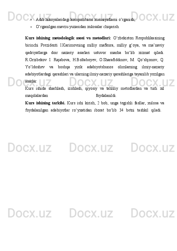  Adib hikoyalaridagi kompozitsion xususiyatlarni o‘rganish; 
 O‘rganilgan mavzu yuzasidan xulosalar chiqarish. 
Kurs   ishining   metodologik   asosi   va   metodlari:   O‘zbekiston   Respublikasining
birinchi   Prezidenti   I.Karimovning   milliy   mafkura,   milliy   g‘oya,   va   ma’naviy
qadriyatlarga   doir   nazariy   asarlari   ustuvor   manba   bo‘lib   xizmat   qiladi.
R.Orzibekov   I.   Rajabova,   H.Boltaboyev,   O.Sharafiddinov,   M.   Qo‘shjonov,   Q.
Yo‘ldoshev   va   boshqa   yirik   adabiyotshunos   olimlarning   ilmiy-nazariy
adabiyotlardagi qarashlari va ularning ilmiy-nazariy qarashlariga tayanilib yozilgan
asarlar.  
Kurs   ishida   sharhlash,   izohlash,   qiyosiy   va   tahliliy   metodlardan   va   turli   xil
maqolalardan   foydalanildi.  
Kurs   ishining   tarkibi.   Kurs   ishi   kirish,   2   bob,   unga   tegishli   fasllar,   xulosa   va
foydalanilgan   adabiyotlar   ro‘yxatidan   iborat   bo‘lib   34   betni   tashkil   qiladi.   