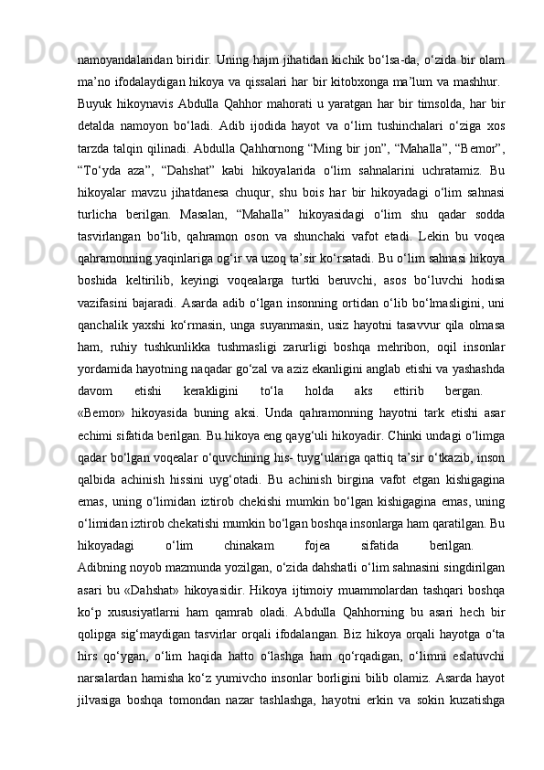 namoyandalaridan biridir.  Uning hajm   jihatidan kichik  bo‘lsa-da, o‘zida  bir   olam
ma’no ifodalaydigan hikoya va qissalari  har bir kitobxonga ma’lum va mashhur.  
Buyuk   hikoynavis   Abdulla   Qahhor   mahorati   u   yaratgan   har   bir   timsolda,   har   bir
detalda   namoyon   bo‘ladi.   Adib   ijodida   hayot   va   o‘lim   tushinchalari   o‘ziga   xos
tarzda  talqin  qilinadi.  Abdulla  Qahhornong  “Ming  bir  jon”,  “Mahalla”,  “Bemor”,
“To‘yda   aza”,   “Dahshat”   kabi   hikoyalarida   o‘lim   sahnalarini   uchratamiz.   Bu
hikoyalar   mavzu   jihatdanesa   chuqur,   shu   bois   har   bir   hikoyadagi   o‘lim   sahnasi
turlicha   berilgan.   Masalan,   “Mahalla”   hikoyasidagi   o‘lim   shu   qadar   sodda
tasvirlangan   bo‘lib,   qahramon   oson   va   shunchaki   vafot   etadi.   Lekin   bu   voqea
qahramonning yaqinlariga og‘ir va uzoq ta’sir ko‘rsatadi. Bu o‘lim sahnasi hikoya
boshida   keltirilib,   keyingi   voqealarga   turtki   beruvchi,   asos   bo‘luvchi   hodisa
vazifasini   bajaradi.   Asarda   adib   o‘lgan   insonning   ortidan   o‘lib   bo‘lmasligini,   uni
qanchalik   yaxshi   ko‘rmasin,   unga   suyanmasin,   usiz   hayotni   tasavvur   qila   olmasa
ham,   ruhiy   tushkunlikka   tushmasligi   zarurligi   boshqa   mehribon,   oqil   insonlar
yordamida hayotning naqadar go‘zal va aziz ekanligini anglab etishi va yashashda
davom   etishi   kerakligini   to‘la   holda   aks   ettirib   bergan.  
«Bemor»   hikoyasida   buning   aksi.   Unda   qahramonning   hayotni   tark   etishi   asar
echimi sifatida berilgan. Bu hikoya eng qayg‘uli hikoyadir. Chinki undagi o‘limga
qadar bo‘lgan voqealar o‘quvchining his- tuyg‘ulariga qattiq ta’sir o‘tkazib, inson
qalbida   achinish   hissini   uyg‘otadi.   Bu   achinish   birgina   vafot   etgan   kishigagina
emas,   uning   o‘limidan   iztirob   chekishi   mumkin   bo‘lgan   kishigagina   emas,   uning
o‘limidan iztirob chekatishi mumkin bo‘lgan boshqa insonlarga ham qaratilgan. Bu
hikoyadagi   o‘lim   chinakam   fojea   sifatida   berilgan.  
Adibning noyob mazmunda yozilgan, o‘zida dahshatli o‘lim sahnasini singdirilgan
asari   bu   «Dahshat»   hikoyasidir.   Hikoya   ijtimoiy   muammolardan   tashqari   boshqa
ko‘p   xususiyatlarni   ham   qamrab   oladi.   Abdulla   Qahhorning   bu   asari   hech   bir
qolipga  sig‘maydigan  tasvirlar   orqali  ifodalangan.  Biz   hikoya  orqali  hayotga   o‘ta
hirs   qo‘ygan,   o‘lim   haqida   hatto   o‘lashga   ham   qo‘rqadigan,   o‘limni   eslatuvchi
narsalardan hamisha  ko‘z yumivcho insonlar  borligini  bilib olamiz.  Asarda hayot
jilvasiga   boshqa   tomondan   nazar   tashlashga,   hayotni   erkin   va   sokin   kuzatishga 