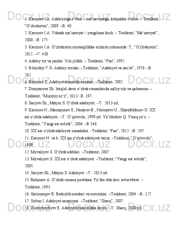 1. Karimov I.A. Adabiyotga e’tibor – ma’naviyatga, kelajakka e’tibor. – Toshkent, 
“O‘zbekiston”, 2009. –B. 40. 
2. Karimov I.A. Yuksak ma’naviyat – yengilmas kuch. – Toshkent, “Ma’naviyat”, 
2008. –B. 175. 
3. Karimov I.A. O‘zbekiston mustaqillikka erishish ostonasida. T., “O‘zbekiston”, 
2011. –V. 430. 
4. Adabiy tur va janrlar. Uch jildlik. – Toshkent, “Fan”, 1992. 
5. Belinskiy V.G. Adabiy orzular. –Toshkent, “Adabiyot va san’at”, 1976. –B. 
262. 
6. Boboyev T. Adabiyotshunoslik asoslari. –Toshkent, 2002. 
7. Doniyarova Sh. Istiqlol davri o‘zbek romanlarida milliy ruh va qahramon. – 
Toshkent, “Mumtoz so‘z”, 2011/ -B. 197. 
8. Sariyev Sh., Matjon S. O‘zbek adabiyoti. –T:. 2013-yil. 
9. Karimov N., Mamajonov S., Nazarov B., Normatov U., Sharafiddinov O. XX 
asr o‘zbek adabiyoti. –T.: O‘qituvchi, 1999-yil. Yo‘ldoshev Q. Yoniq so‘z. –
Toshkent, “Yangi asr avlodi”, 2006. –B.546. 
10. XX asr o‘zbek adabiyoti masalalari. -Toshkent, “Fan”, 2012. –B. 247. 
11. Karimov N. va b. XX asr o‘zbek adabiyoti tarixi. –Toshkent, “O‘qituvchi”, 
1999. 
12. Mirvaliyev S. O‘zbek adiblari. –Toshkent, 2007. 
13. Mirvaliyev S. XX asr o‘zbek adabiyoti. –Toshkent, “Yangi asr avlodi”, 
2005. 
14. Sariyev Sh., Matjon S. Adabiyot. –T.: 2013-yil. 
15. Rahimov A. O‘zbek romani poetikasi. Fil.fan.dok.diss. avtoreferat. – 
Toshkent, 1993. 
16. Sarimsoqov B. Badiiylik asoslari va mezonlari. –Toshkent, 2004. –B. 127. 
17. Sulton I. Adabiyot nazariyasi. –Toshkent, “Sharq”, 2007. 
18. Xudoyberdiyev E. Adabiyotshunoslikka kirish. –T:.  Sharq, 2008-yil. 