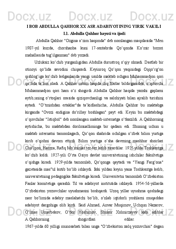 I BOB ABDULLA QAHHOR XX ASR ADABIYOTINING YIRIK VAKILI  
I.1. Abdulla Qahhor hayoti va ijodi
          Abdulla Qahhor "Ozgina o‘zim haqimda" deb nomlangan maqolasida "Men
1907-yil   kuzda,   chorshanba   kuni   17-sentabrda   Qo‘qonda   Ko‘mir   bozori
mahallasida tug‘ilganman" deb yozadi. 
             Uzluksiz ko‘chib yurganligidan Abdulla durustroq o‘qiy olmadi. Dastlab bir
otinoyi   qo‘lida   savodini   chiqaradi.   Keyinroq   Qo‘qon   yaqinidagi   Oqqo‘rg‘on
qishlog‘iga ko‘chib kelganlarida yangi usulda maktab ochgan Muhammadjon qori
qo‘lida   ta’lim   oladi.   A.Qahhor   ustozi   haqida   iliq   fikrlar   bildirganidek,   o‘qituvchi
Muhammadjon   qori   ham   o‘z   shogirdi   Abdulla   Qahhor   haqida   yaxshi   gaplarni
aytib,uning   o‘rtoqlari   orasida   qiziquvchanligi   va   salohiyati   bilan   ajralib   turishini
aytadi.   "O‘tmishdan   ertaklar"da   ta’kidlashicha,   Abdulla   Qahhor   bu   maktabga
kirganda   "Ovozi   endigina   do‘rillay   boshlagan"   payt   edi.   Keyin   bu   maktabdagi
o‘quvchilar "Istiqbol" deb nomlangan maktab-internatga o‘tkazildi. A.Qahhorning
aytishicha,   bu   maktabdan   dorilmualliminga   bir   qadam   edi.   Shuning   uchun   u
maktab   internatni   tamomlagach,   Qo‘qon   shahrida   ochilgan   o‘zbek   bilim   yurtiga
kirib   o‘qishni   davom   ettirdi.   Bilim   yurtiga   o‘sha   davrning   mashhur   shoirlari
Cho‘lpon, Hamza, Rafiq Mo‘minlar tez-tez kelib turardilar. 1925-yilda Toshkentga
ko‘chib   keldi.   1927-yili   O‘rta   Osiyo   davlat   universitetining   ishchilar   fakultetiga
o‘qishga   kiradi.   1929-yilda   tamomlab,   Qo‘qonga   qaytadi   va   "Yangi   Farg‘ona"
gazetasida mas ul  kotib bo‘lib ishlaydi. Ikki yildan keyin yana Toshkentga kelib,‟
universitetning pedagogika fakultetiga kiradi. Universitetni tamomlab O‘zbekiston
Fanlar   komitetiga   qarashli   Til   va   adabiyot   institutida   ishlaydi.   1954-56-yillarda
O‘zbekiston   yozuvchilar   uyushmasini   boshqardi.   Uzoq   yillar   uyushma   qoshidagi
nasr   bo‘limida   adabiy   maslahatchi   bo‘lib,   o‘nlab   iqtidorli   yoshlarni   muqaddas
adabiyot   dargohiga   olib   kirdi.   Said   Ahmad,   Anvar   Muqimov,   Uchqun   Nazarov,
O‘lmas   Umarbekov,   O‘tkir   Hoshimov,   Shukur   Xolmirzayev   kabi   adiblar
A.Qahhorning   shogirdlari   edilar.  
1967-yilda 60 yilligi munosabati  bilan unga "O‘zbekiston xalq yozuvchisi" degan 