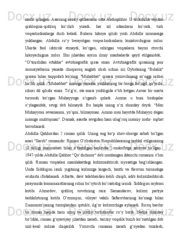 nashr qilingan. Asarning asosiy qahramoni usta Abduqahhor. U tirikchilik vajidan
qishloqma-qishloq   ko‘chib   yuradi,   har   xil   odamlarni   ko‘radi,   turli
voqeahodisalarga   duch   keladi.   Bularni   hikoya   qilish   yosh   Abdulla   zimmasiga
yuklangan.   Abdulla   ro‘y   berayotgan   voqea-hodisalarni   kuzatuvchigina   xolos.
Ularda   faol   ishtirok   etmaydi,   ko‘rgan,   eshitgan   voqealarni   bayon   etuvchi
hikoyachigina   xolos.   Shu   jihatdan   ayrim   ilmiy   manbalarda   qayd   etilganidek,  
"O‘tmishdan   ertaklar"   avtobiagrafik   qissa   emas.   Avtobiagrafik   qissaning   janr
xususiyatlarini   yanada   chuqurroq   anglab   olish   uchun   siz   Oybekning   "Bolalik"
qissasi   bilan   taqqoslab   ko‘ring.   "Muhabbat"   qissasi   yozuvchining   so‘nggi   nidosi
bo‘lib  qoldi.  "Muhabbat"  nomiga  yarasha   yoshlarning  bir-biriga  ko‘ngil   qo‘yishi,
izhori  dil  qilishi  emas.  To‘g‘ri, ota-onasi  yoshligida o‘tib ketgan Anvar  bir marta
turmush   ko‘rgan   Muhayyoga   o‘rganib   qoladi.   Ammo   u   buni   boshqalar
o‘ylagandek,   sevgi   deb   bilmaydi.   Bu   haqda   uning   o‘zi   shunday   deydi:   "Men
Muhayyoni sevamanmi, yo‘qmi, bilmayman. Ammo men hayotda Muhayyo degan
insonga muhtojman". Demak, asarda sevgidan ham ulug‘roq insoniy mehr- oqibat
tasvirlanadi.  
Abdulla   Qahhordan   2   roman   qoldi.   Uning   eng   ko‘p   shov-shuvga   sabab   bo‘lgan
asari "Sarob" romanidir. Roman O‘zbekiston Respublikasining tashkil etilganining
10   yilligi   munosabati   bilan   o‘tkazilgan   tanlovda   2-mukofotga   sazovor   bo‘lgan.  
1947-yilda Abdulla Qahhor "Qo‘shchinor" deb nomlangan ikkinchi romanini e’lon
qildi.   Roman   voqealari   mamlakatdagi   kolxozashtirish   siyosatiga   bag‘ishlangan.
Unda   Siddiqjon   ismli   yigitning   kolxozga   kirgach,   baxtli   va   farovon   turmushga
erishishi  ifodalanadi. Albatta, davr talablaridan kelib chiqib, adib kolxozlashtirish
jarayonida kommunistlarning rolini bo‘rytirib ko‘rsatishg urindi. Siddiqjon raykom
kotibi   Ahmedov,   qishloq   sovetining   raisi   Samandarov,   kolxoz   partiya
tashkilotining   kotibi   O‘rmonjon,   viloyat   vakili   Safarovlarning   ko‘magi   bilan
Zunnunxo‘janing   tuzoqlaridan   qutulib,   ilg‘or   kolxozchiga   aylanadi.   Biroq   baribir
bu   roman   haqida   ham   uzoq   va   jiddiy   tortishuvlar   ro‘y   berdi.   Natija   shunday
bo‘ldiki, roman g‘oyaviyay jihatdan zararli, tarixiy voqelik buzib ko‘rsatilgan deb
uzil-kesil   xulosa   chiqarildi.   Yozuvchi   romanni   zararli   g‘oyadan   tozalash, 