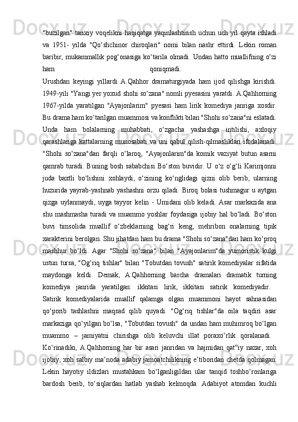 "buzilgan"  tarixiy  voqelikni  haqiqatga  yaqinlashtirish  uchun  uch yil   qayta ishladi
va   1951-   yilda   "Qo‘shchinor   chiroqlari"   nomi   bilan   nashr   ettirdi.   Lekin   roman
baribir, mukammallik pog‘onasiga  ko‘tarila olmadi. Undan hatto muallifning o‘zi
ham   qoniqmadi.  
Urushdan   keyingi   yillardi   A.Qahhor   dramaturgiyada   ham   ijod   qilishga   kirishdi.
1949-yili "Yangi yer yoxud shohi so‘zana" nomli pyesasini yaratdi. A.Qahhorning
1967-yilda   yaratilgan   "Ayajonlarim"   pyesasi   ham   lirik   komediya   janriga   xosdir.
Bu drama ham ko‘tarilgan muammosi va konflikti bilan "Shohi so‘zana"ni eslatadi.
Unda   ham   bolalarning   muhabbati,   o‘zgacha   yashashga   intilishi,   axloqiy
qarashlariga kattalarning munosabati va uni qabul qilish-qilmasliklari ifodalanadi.
"Shohi   so‘zana"dan   farqli   o‘laroq,   "Ayajonlarim"da   komik   vaziyat   butun   asarni
qamrab   turadi.   Buning   bosh   sababchisi   Bo‘ston   buvidir.   U   o‘z   o‘g‘li   Karimjonni
juda   baxtli   bo‘lishini   xohlaydi,   o‘zining   ko‘nglidagi   qizni   olib   berib,   ularning
huzurida   yayrab-yashnab   yashashni   orzu   qiladi.   Biroq   bolasi   tushmagur   u   aytgan
qizga   uylanmaydi,   uyga   tayyor   kelin   -   Umidani   olib   keladi.   Asar   markazida   ana
shu   mashmasha   turadi   va   muammo   yoshlar   foydasiga   ijobiy   hal   bo‘ladi.   Bo‘ston
buvi   timsolida   muallif   o‘zbeklarning   bag‘ri   keng,   mehribon   onalarning   tipik
xarakterini berolgan. Shu jihatdan ham bu drama "Shohi so‘zana"dan ham ko‘proq
mashhur   bo‘ldi.   Agar   "Shohi   so‘zana"   bilan   "Ayajonlarim"da   yumoristik   kulgi
ustun   tursa,   "Og‘riq   tishlar"   bilan   "Tobutdan   tovush"   satirik   komediyalar   sifatida
maydonga   keldi.   Demak,   A.Qahhorning   barcha   dramalari   dramatik   turning
komediya   janrida   yaratilgan:   ikkitasi   lirik,   ikkitasi   satirik   komediyadir.  
Satirik   komediyalarida   muallif   qalamga   olgan   muammoni   hayot   sahnasidan
qo‘porib   tashlashni   maqsad   qilib   quyadi.   "Og‘riq   tishlar"da   oila   taqdiri   asar
markaziga qo‘yilgan bo‘lsa, "Tobutdan tovush" da undan ham muhimroq bo‘lgan
muammo   –   jamiyatni   chirishga   olib   keluvchi   illat   poraxo‘rlik   qoralanadi.  
Ko‘rinadiki,   A.Qahhorning   har   bir   asari   janridan   va   hajmidan   qat iy   nazar,   xoh‟
ijobiy, xoh salbiy ma’noda adabiy jamoatchilikning e’tiboridan chetda  qolmagan.
Lekin   hayotiy   ildizlari   mustahkam   bo‘lganligildan   ular   tanqid   toshbo‘ronlariga
bardosh   berib,   to‘siqlardan   hatlab   yashab   kelmoqda.   Adabiyot   atomdan   kuchli 