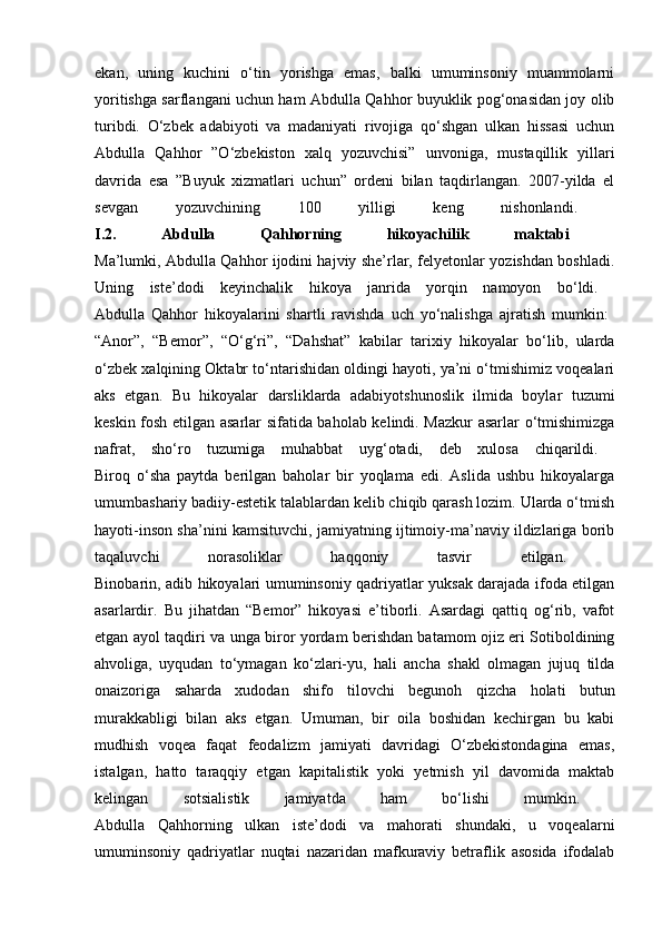 ekan,   uning   kuchini   o‘tin   yorishga   emas,   balki   umuminsoniy   muammolarni
yoritishga sarflangani uchun ham Abdulla Qahhor buyuklik pog‘onasidan joy olib
turibdi.   O‘zbek   adabiyoti   va   madaniyati   rivojiga   qo‘shgan   ulkan   hissasi   uchun
Abdulla   Qahhor   ”O‘zbekiston   xalq   yozuvchisi”   unvoniga,   mustaqillik   yillari
davrida   esa   ”Buyuk   xizmatlari   uchun”   ordeni   bilan   taqdirlangan.   2007-yilda   el
sevgan   yozuvchining   100   yilligi   keng   nishonlandi.  
I.2.   Abdulla   Qahhorning   hikoyachilik   maktabi  
Ma’lumki, Abdulla Qahhor ijodini hajviy she’rlar, felyetonlar yozishdan boshladi.
Uning   iste’dodi   keyinchalik   hikoya   janrida   yorqin   namoyon   bo‘ldi.  
Abdulla   Qahhor   hikoyalarini   shartli   ravishda   uch   yo‘nalishga   ajratish   mumkin:  
“Anor”,   “Bemor”,   “O‘g‘ri”,   “Dahshat”   kabilar   tarixiy   hikoyalar   bo‘lib,   ularda
o‘zbek xalqining Oktabr to‘ntarishidan oldingi hayoti, ya’ni o‘tmishimiz voqealari
aks   etgan.   Bu   hikoyalar   darsliklarda   adabiyotshunoslik   ilmida   boylar   tuzumi
keskin fosh etilgan asarlar sifatida baholab kelindi. Mazkur asarlar o‘tmishimizga
nafrat,   sho‘ro   tuzumiga   muhabbat   uyg‘otadi,   deb   xulosa   chiqarildi.  
Biroq   o‘sha   paytda   berilgan   baholar   bir   yoqlama   edi.   Aslida   ushbu   hikoyalarga
umumbashariy badiiy-estetik talablardan kelib chiqib qarash lozim. Ularda o‘tmish
hayoti-inson sha’nini kamsituvchi, jamiyatning ijtimoiy-ma’naviy ildizlariga borib
taqaluvchi   norasoliklar   haqqoniy   tasvir   etilgan.  
Binobarin, adib hikoyalari umuminsoniy qadriyatlar yuksak darajada ifoda etilgan
asarlardir.   Bu   jihatdan   “Bemor”   hikoyasi   e’tiborli.   Asardagi   qattiq   og‘rib,   vafot
etgan ayol taqdiri va unga biror yordam berishdan batamom ojiz eri Sotiboldining
ahvoliga,   uyqudan   to‘ymagan   ko‘zlari-yu,   hali   ancha   shakl   olmagan   jujuq   tilda
onaizoriga   saharda   xudodan   shifo   tilovchi   begunoh   qizcha   holati   butun
murakkabligi   bilan   aks   etgan.   Umuman,   bir   oila   boshidan   kechirgan   bu   kabi
mudhish   voqea   faqat   feodalizm   jamiyati   davridagi   O‘zbekistondagina   emas,
istalgan,   hatto   taraqqiy   etgan   kapitalistik   yoki   yetmish   yil   davomida   maktab
kelingan   sotsialistik   jamiyatda   ham   bo‘lishi   mumkin.  
Abdulla   Qahhorning   ulkan   iste’dodi   va   mahorati   shundaki,   u   voqealarni
umuminsoniy   qadriyatlar   nuqtai   nazaridan   mafkuraviy   betraflik   asosida   ifodalab