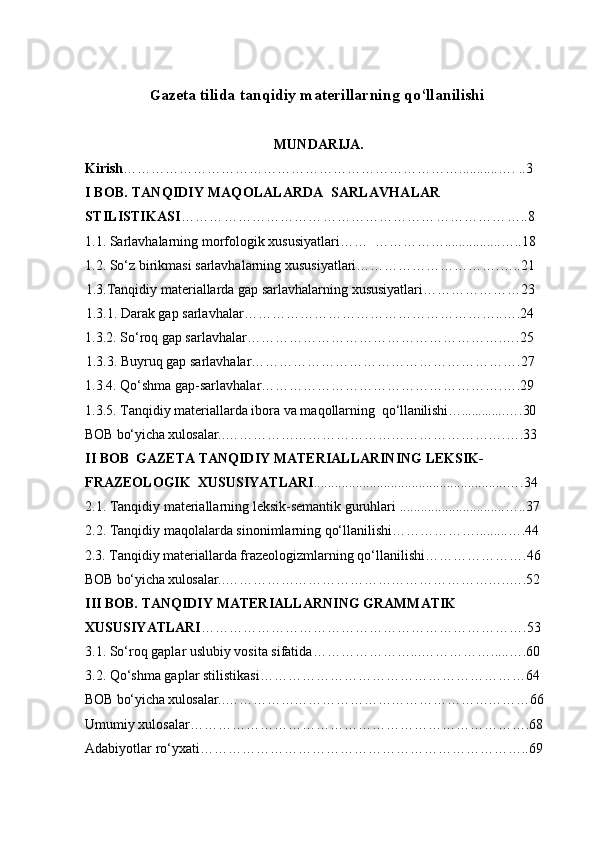G azeta tilida tanqidiy materillarning qo‘llanilishi  
MUNDARIJA.
Kirish ………………………………………………………………...........… .   ..3
I  BOB. TANQIDIY MAQOLALARDA  SARLAVHALAR      
STILISTIKASI …………………………………………………………… …..8     
1.1. Sarlavhalarning morfologik xususiyatlari……  ……………................…..18
1.2. So‘z birikmasi sarlavhalarning xususiyatlari………………………….…..21
1.3.Tanqidiy materiallarda gap sarlavhalarning xususiyatlari…………………23
1.3.1. Darak gap sarlavhalar……………………………………………… ..….24      
1. 3.2. So‘roq gap sarlavhalar……………………………………………… .….25
1.3.3. Buyruq gap sarlavhalar……………………………………………… ….27
1.3.4. Qo‘shma gap-sarlavhalar…………………………………………… .….29
1.3.5. Tanqidiy materiallarda ibora va maqollarning   qo‘llanilishi….............… .30
BOB bo‘yicha x ulosalar .. …………………………………………………….… .33
II BOB  GAZETA TANQIDIY MATERIALLARINING LEKSIK-
FRAZEOLOGIK  XUSUSIYATLARI .......... .. ...........................................…. 34
2.1. Tanqidiy  materiallarning leksik-semantik guruhlari  ........ .. ....................….. 37
2.2.  Tanqidiy  maqolalarda sinonimlarning qo‘llanilishi ……………….........… . 4 4
2.3.  Tanqidiy materiallarda frazeologizmlarning qo‘llanilishi ………………….46
BOB bo‘yicha x ulosalar .. ……………………………………………………..… . 5 2
III BOB. TANQIDIY MATERIALLARNING GRAMMATIK 
XUSUSIYATLARI …………………………………………………………… . 5 3
3.1.  So‘roq gaplar uslubiy vosita sifatida …………………...…………….....… . 6 0
3.2.  Qo‘shma gaplar stilistikasi… ………………………………………………6 4
BOB bo‘yicha x ulosalar .. ………………………………………………………… 66
Umumiy xulosalar……………………………………………………………… .68
Adabiyotlar ro‘yxati…………………………………………………………… ..69 