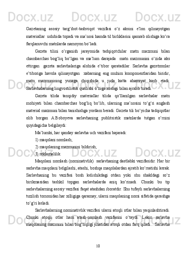 Gazetaning   asosiy   targ‘ibot-tashviqot   vazifasi   o‘z   aksini   e’lon   qilinayotgan
materiallar  uslubida topadi va ma’nosi hamda til birliklarini qamrab olishiga ko‘ra
farqlanuvchi matnlarda namoyon bo‘ladi. 
Gazeta   tilini   o‘rganish   jarayonida   tadqiqotchilar   matn   mazmuni   bilan
chambarchas   bog‘liq   bo‘lgan   va   ma’lum   darajada     matn   mazmunini   o‘zida   aks
ettirgan     gazeta   sarlavhalariga   alohida   e’tibor   qaratadilar.   Sarlavha   gazetxonlar
e’tiboriga   havola   qilinayotgan     xabarning   eng   muhim   komponentlaridan   biridir,
matn   mazmunining   yuzaga   chiqishida   u   juda   katta   ahamiyat   kasb   etadi.
Sarlavhalarning lingvostilistik qurilishi o‘ziga xosligi bilan ajralib turadi. 
Gazeta   tilida   tanqidiy   materiallar   tilida   qo‘llanilgan   sarlavhalar   matn
mohiyati   bilan   chambarchas   bog‘liq   bo‘lib,   ularning   ma’nosini   to‘g‘ri   anglash
material mazmuni bilan tanishishga yordam beradi. Gazeta tili bo‘yicha tadqiqotlar
olib   borgan   A.Boboyeva   sarlavhaning   publitsistik   matnlarda   tutgan   o‘rnini
quyidagicha belgilaydi: 
Ma’lumki, har qanday sarlavha uch vazifani bajaradi: 
1) maqolani nomlash; 
2) maqolaning mazmunini bildirish; 
3) reklamalilik.
Maqolani nomlash (nominativlik)   sarlavhaning dastlabki vazifasidir. Har bir
sarlavha maqolani belgilashi, atashi, boshqa maqolalardan ajratib ko‘rsatishi kerak.
Sarlavhaning   bu   vazifasi   bosh   kelishikdagi   otdan   yoki   shu   shakldagi   so‘z
birikmasidan   tashkil   topgan   sarlavhalarda   aniq   ko‘rinadi.   Chunki   bu   tip
sarlavhalarning asosiy vazifasi faqat atashdan iboratdir. Shu tufayli sarlavhalarning
tuzilish tomonidan har xilligiga qaramay, ularni maqolaning nomi sifatida qarashga
to‘g‘ri keladi. 
Sarlavhalarning nominativlik vazifasi ularni atoqli otlar bilan yaqinlashtiradi.
Chunki   atoqli   otlar   ham   atash-nomlash   vazifasini   o‘taydi.   Lekin   sarlavha
maqolaning mazmuni bilan bog‘liqligi jihatidan atoqli otdan farq qiladi... Sarlavha
10 