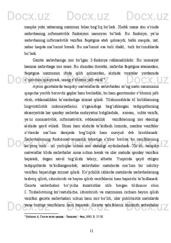 maqola   yoki   xabarning   mazmuni   bilan   bog‘liq   bo‘ladi.   Xuddi   mana   shu   o‘rinda
sarlavhaning   informativlik   fu n ksiyasi   namoyon   bo‘ladi.   Bu   funksiya,   ya’ni
sarlavhaning   informativlik   vazifasi   faqatgina   atab   qolmaydi,   balki   maqola,   xat,
xabar   haqida   ma’lumot   beradi.   Bu   ma’lumot   esa   turli   shakl,     turli   ko‘rinishlarda
bo‘ladi.
Gazeta   sarlavhasiga   xos   bo‘lgan   3-funksiya   reklamalilikdir.   Bu   xususiyat
hamma sarlavhaga xos emas. Bu shundan iboratki, sarlavha faqatgina atamasdan,
faqatgina   mazmunni   ifoda   qilib   qolmasdan,   alohida   vositalar   yordamida
o‘quvchini qiziqtiradi, uning e’tiborini jalb etadi” 4
. 
Ayrim gazetalarda tanqidiy materiallarda sarlavhadan so‘ng matn mazmunini
qisqacha yoritib beruvchi gaplar ham beriladiki, bu ham gazetxonlar e’tiborini jalb
etish,   reklamalilikni   ta’minlashga   xizmat   qiladi.   Tilshunoslikda   til   birliklarining
lingvostilistik   imkoniyatlarini   o‘rganishga   bag‘ishlangan   tadqiqotlarning
aksariyatida har qanday sarlavha mohiyatini belgilashda,     asosan,   uchta vazifa,
ya’ni   nominativlik,   informativlik,   reklamalilik       vazifalarining   xos   ekanligi
alohida   qayd   etiladi.   Shuni   ham   alohida   ta’kidlash   lozimki,   mazkur   vazifalar
o‘rtasida   ma’lum   darajada   bog‘liqlik   ham   mavjud   deb   hisoblanadi.
Sarlavhalarning   funksional-semantik   tabiatiga   e’tibor   berilsa,   bu   vazifalarning
ko‘proq   turli     xil   yorliqlar   uchun   xos   ekanligi   oydinlashadi.   Xo‘sh,   tanqidiy
materiallar   tilida   sarlavhalar   nima   uchun   kerak   va   ular   matnda   qanday   vazifani
bajaradi,   degan   savol   tug‘ilishi   tabiiy,   albatta.   Yuqorida   qayd   etilgan
tadqiqotlarda   ta’kidlanganidek,   sarlavhalar   matnlarda   ma’lum   bir   uslubiy
vazifani   bajarishga   xizmat   qiladi.   Ko‘pchilik   ishlarda   matnlarda   sarlavhalarning
tashviq  qilish, ishontirish  va bayon qilish vazifalarini ham bajarishi  ta’kidlanadi.
Gazeta   sarlavhalari   bo‘yicha   kuzatishlar   olib   borgan   tilshunos   olim
I.   Toshalievning   ko‘rsatishicha,   ishontirish   va   mazmunni   ixcham   bayon   qilish
vazifasi   gazeta   sarlavhalari   uchun   ham   xos   bo‘lib,   ular   publitsistik   matnlarda
yana   boshqa   vazifalarni   ham   bajaradi.   Gazeta   sahi falarini   kuzatish   sarlavhalar
4
  Бобоева А.   Газета тили ҳақида.   -Тошкент:   -Фан,   1983.   Б.   27-28.
11 