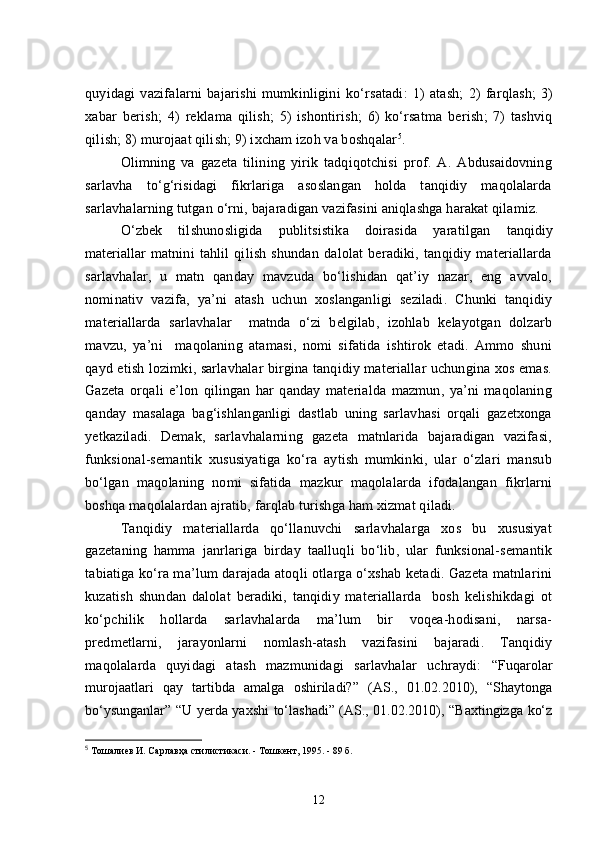 quyidagi   vazifalarni   bajarishi   mumkinligini   ko‘rsatadi:   1)   atash;   2)   farqlash;   3)
xabar   berish;   4)   rek lama   qilish;   5)   ishontirish;   6)   ko‘rsatma   berish;   7)   tashviq
qilish;  8) murojaat qilish; 9) ixcham izoh va boshqalar 5
.
Olimning   va   gazeta   tilining   yirik   tadqiqotchisi   prof.   A.   Abdusaidovning
sarlavha   to‘g‘risidagi   fikrlariga   asoslangan   holda   tanqidiy   maqolalarda
sarlavhalarning tutgan o‘rni, bajaradigan vazifasini aniqlashga harakat qilamiz.
O‘zbek   tilshunosligida   publitsistika   doirasida   yaratilgan   tanqidiy
materiallar   matnini   tahlil   qilish   shundan   dalolat   beradiki,   tanqidiy   materiallarda
sarlavhalar,   u   matn   qanday   mavzuda   bo‘lishidan   qat’iy   nazar,   eng   avvalo,
nominativ   vazifa,   ya’ni   atash   uchun   xoslanganligi   seziladi.   Chunki   tanqidiy
materiallarda   sarlavhalar     matnda   o‘zi   belgilab,   izohlab   kelayotgan   dolzarb
mavzu,   ya’ni     maqolaning   atamasi,   nomi   sifatida   ishtirok   etadi.   Ammo   shuni
qayd etish lozimki, sarlavhalar birgina tanqidiy materiallar uchungina xos emas.
Gazeta   orqali   e’lon   qilingan   har   qanday   materialda   mazmun,   ya’ni   maqolaning
qanday   masalaga   bag‘ishlanganligi   dastlab   uning   sarlavhasi   orqali   gazetxonga
yetkaziladi.   Demak,   sarlavhalarning   gazeta   matnlarida   bajaradigan   vazifasi,
funksional-semantik   xususiyatiga   ko‘ra   aytish   mumkinki,   ular   o‘zlari   mansub
bo‘lgan   maqolaning   nomi   sifatida   mazkur   maqolalarda   ifodalangan   fikrlarni
boshqa maqolalardan ajratib, farqlab turishga ham xizmat qiladi.
Tanqidiy   materiallarda   qo‘llanuvchi   sarlavhalarga   xos   bu   xususiyat
gazetaning   hamma   janrlariga   birday   taalluqli   bo‘lib,   ular   funksional-semantik
tabiatiga ko‘ra ma’lum darajada atoqli otlarga o‘xshab ketadi. Gazeta matnlarini
kuzatish   shundan   dalolat   beradiki,   tanqidiy   materiallarda     bosh   kelishikdagi   ot
ko‘pchilik   hollarda   sarlavhalarda   ma’lum   bir   voqea-hodisani,   narsa-
predmetlarni,   jarayonlarni   nomlash-atash   vazifasini   bajaradi.   Tanqidiy
maqolalarda   quyidagi   atash   mazmunidagi   sarlavhalar   uchraydi:   “Fuqarolar
murojaatlari   qay   tartibda   amalga   oshiriladi?”   (AS.,   01.02.2010),   “Shaytonga
bo‘ysunganlar ”   “U yerda yaxshi to‘lashadi” (AS., 01.02.2010), “Baxtingizga ko‘z
5
  Тошалиев И. Сарлавҳа стилистикаси. - Тошкент, 1995.   -   89 б.
12 