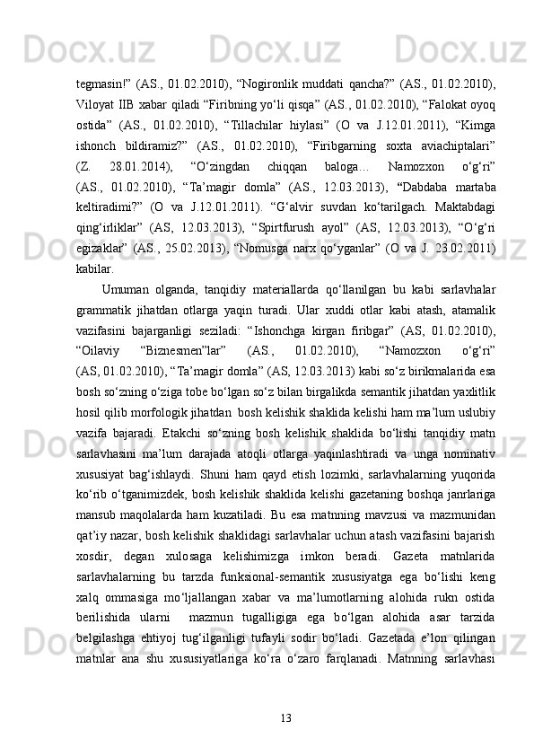 tegmasin!”   (AS.,   01.02.2010),   “Nogironlik   muddati   qancha?”   (AS.,   01.02.2010),
Viloyat IIB xabar qiladi “Firibning yo‘li qisqa” (AS., 01.02.2010), “Falokat oyoq
ostida”   (AS.,   01.02.2010),   “Tillachilar   hiylasi”   (O   va   J.12.01.2011),   “Kimga
ishonch   bildiramiz?”   (AS.,   01.02.2010),   “Firibgarning   soxta   aviachiptalari”
(Z.   28.01.2014),   “O‘zingdan   chiqqan   baloga…   Namozxon   o‘g‘ri”
(AS.,   01.02.2010),   “Ta’magir   domla”   (AS.,   12.03.2013),   “ Dabdaba   martaba
keltiradimi?”   (O   va   J.12.01.2011).   “G‘alvir   suvdan   ko‘tarilgach.   Maktabdagi
qing‘irliklar”   (AS,   12.03.2013),   “Spirtfurush   ayol”   (AS,   12.03.2013),   “O‘g‘ri
egizaklar”   (AS.,   25.02.2013),   “Nomusga   narx   qo‘yganlar”   (O   va   J.   23.02.2011)
kabilar.
Umuman   olganda,   tanqidiy   materiallarda   qo‘llanilgan   bu   kabi   sarlavhalar
grammatik   jihatdan   otlarga   yaqin   turadi.   Ular   xuddi   otlar   kabi   atash,   atamalik
vazifasini   bajarganligi   seziladi:   “Ishonchga   kirgan   firibgar”   (AS,   01.02.2010),
“Oilaviy   “Biznesmen”lar”   (AS.,   01.02.2010),   “Namozxon   o‘g‘ri”
(AS, 01.02.2010), “Ta’magir domla” (AS, 12.03.2013) kabi so‘z birikmalarida esa
bosh so‘zning o‘ziga tobe bo‘lgan so‘z bilan birgalikda semantik jihatdan yaxlitlik
hosil qilib morfologik jihatdan  bosh kelishik shaklida kelishi ham ma’lum uslubiy
vazifa   bajaradi.   Etakchi   so‘zning   bosh   kelishik   shaklida   bo‘lishi   tanqidiy   matn
sarlavhasini   ma’lum   darajada   atoqli   otlarga   yaqinlashtiradi   va   unga   nominativ
xususiyat   bag‘ishlaydi.   Shuni   ham   qayd   etish   lozimki,   sarlavhalarning   yuqorida
ko‘rib  o‘tganimizdek,   bosh   kelishik   shaklida   kelishi   gazetaning   boshqa   janrlariga
mansub   maqolalarda   ham   kuzatiladi.   Bu   esa   matnning   mavzusi   va   mazmunidan
qat’iy nazar, bosh kelishik shaklidagi sarlavhalar uchun atash vazifasini bajarish
xosdir,   degan   xulosaga   kelishimizga   imkon   beradi.   Gazeta   matnlarida
sarlavhalarning   bu   tarzda   funksional-semantik   xususiyatga   ega   bo‘lishi   keng
xalq   ommasiga   mo‘ljallangan   xabar   va   ma’lumotlarning   alohida   rukn   ostida
berilishida   ularni     mazmun   tugalligiga   ega   bo‘lgan   alohida   asar   tarzida
belgilashga   ehtiyoj   tug‘ilganligi   tufayli   sodir   bo‘ladi.   Gazetada   e’lon   qilingan
matnlar   ana   shu   xususiyatlariga   ko‘ra   o‘zaro   farqlanadi.   Matnning   sarlavhasi
13 