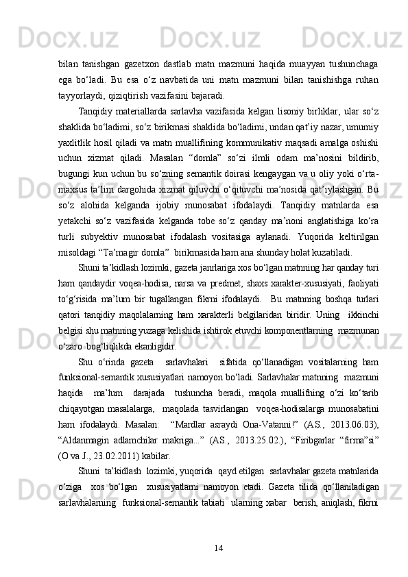 bilan   tanishgan   gazetxon   dastlab   matn   mazmuni   haqida   muayyan   tushunchaga
ega   bo‘ladi.   Bu   esa   o‘z   navbatida   uni   matn   mazmuni   bilan   tanishishga   ruhan
tayyorlaydi, qiziqtirish vazifasini bajaradi.
Tanqidiy   materiallarda   sarlavha   vazifasida   kelgan   lisoniy   birliklar,   ular   so‘z
shaklida bo‘ladimi, so‘z birikmasi shaklida bo‘ladimi, undan qat’iy nazar, umumiy
yaxlitlik hosil qiladi va matn muallifining kommunikativ maqsadi  amalga oshishi
uchun   xizmat   qiladi.   Masalan   “domla”   so‘zi   ilmli   odam   ma’nosini   bildirib,
bugungi kun uchun bu so‘zning semantik doirasi  kengaygan va u oliy yoki o‘rta-
maxsus   ta’lim   dargohida   xizmat   qiluvchi   o‘qituvchi   ma’nosida   qat’iylashgan.   Bu
so‘z   alohida   kelganda   ijobiy   munosabat   ifodalaydi.   Tanqidiy   matnlarda   esa
yetakchi   so‘z   vazifasida   kelganda   tobe   so‘z   qanday   ma’noni   anglatishiga   ko‘ra
turli   subyektiv   munosabat   ifodalash   vositasiga   aylanadi.   Yuqorida   keltirilgan
misoldagi “Ta’magir domla”  birikmasida ham ana shunday holat kuzatiladi.
Shuni ta’kidlash lozimki, gazeta janrlariga xos bo‘lgan matnning har qanday turi
ham   qandaydir   voqea-hodisa,   narsa   va   predmet,   shaxs   xarakter-xususiyati,   faoliyati
to‘g‘risida   ma’lum   bir   tugallangan   fikrni   ifodalaydi.     Bu   matnning   boshqa   turlari
qatori   tanqidiy   maqolalarning   ham   xarakterli   belgilaridan   biridir.   Uning     ikkinchi
belgisi shu matnning yuzaga kelishida ishtirok etuvchi komponentlarning  mazmunan
o‘zaro  bog‘liqlikda ekanligidir. 
Shu   o‘rinda   gazeta     sarlavhalari     sifatida   qo‘llanadigan   vositalarning   ham
funksional-semantik xususiyatlari namoyon bo‘ladi. Sarlavhalar matnning   mazmuni
haqida     ma’lum     darajada     tushuncha   beradi,   maqola   muallifning   o‘zi   ko‘tarib
chiqayotgan   masalalarga,     maqolada   tasvirlangan     voqea-hodisalarga   munosabatini
ham   ifodalaydi.   Masalan:     “ Mardlar   asraydi   Ona-Vatanni! ”   (AS.,   2013.06.03),
“ Aldanmagin   adlamchilar   makriga... ”   (AS.,   2013.25.02.),   “ Firibgarlar   “firma”si ”
(O va J., 23.02.2011) kabilar.
Shuni  ta’kidlash  lozimki, yuqorida  qayd etilgan  sarlavhalar gazeta matnlarida
o‘ziga     xos   bo‘lgan     xususiyatlarni   namoyon   etadi.   Gazeta   tilida   qo‘llaniladigan
sarlavhalarning   funksional-semantik tabiati    ularning xabar   berish, aniqlash, fikrni
14 