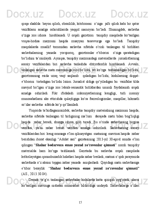 qisqa shaklda   bayon qilish, obrazlilik, kitobxonni   o‘ziga   jalb qilish kabi bir qator
vazifalarni   amalga   oshirishlarida   yaqqol   namoyon   bo‘ladi.   Shuningdek,   sarlavha
o‘ziga   xos   ishora     hisoblanadi.   U   orqali   gazetxon     tanqidiy   maqolada   ko‘tarilgan
voqea-hodisa   mazmuni   haqida   muayyan   tasavvurga   ega   bo‘ladi.   Tanqidiy
maqolalarda   muallif   tomonidan   sarlavha   sifatida   o‘rinli   tanlangan   til   birliklari
sarlavhalarning     yanada     yorqinroq,     gazetxonlar   e’tiborini     o‘ziga   qaratadigan
bo‘lishini ta’minlaydi. Ayniqsa, tanqidiy mazmundagi materiallarda   jurnalistlarning
asosiy   vazifalaridan   biri   sarlavha   tanlashda   ehtiyotkorlik   hisoblanadi.   Avvalo,
tanlangan sarlavha matn mazmuniga mos bo‘lishi, tez ko‘zga  tashlanadigan bo‘lishi,
gazetxonning   esida   uzoq   vaqt   saqlanib     qoladigan   bo‘lishi,   kishilarning   diqqat-
e’tiborini   tortadigan bo‘lishi  lozim. Jurnalist oldiga qo‘yiladigan bu   vazifalar tilda
mavjud   bo‘lgan   o‘ziga   xos   leksik-semantik   birliklardan   unumli   foydalanish   orqali
amalga   oshiriladi.   Fikr   ifodalash   imkoniyatlarining   kengligi,   turli   insoniy
munosabatlarni   aks   ettirishda   qulayligiga   ko‘ra   frazeologizmlar,   maqollar,   hikmatli
so‘zlar sarlavha  sifatida ko‘p qo‘llaniladi. 
Yuqorida   ta’kidlaganimizdek,   sarlavha   tanqidiy   materialning   mazmuni   haqida,
sarlavha   sifatida   tanlangan   til   birligining   ma’lum     darajada   matn   bilan   bog‘liqligi
haqida     xabar   beradi,   shunga   ishora   qilib   turadi.   Bu   o‘rinda   sarlavhaning   birgina
vazifasi,   ya’ni   xabar   berish   vazifasi   amalga   oshiriladi.   Sarlavhaning   asosiy
vazifalaridan biri  keng ommaga e’lon qilinayotgan  matnning  mavzusi haqida  xabar
berishdan   iborat   ekanligi   “Adolat   sari”   gazetasining   2013-yil   30-aprel   sonida   e’lon
qilingan   “ Shahar   bedarvoza   emas   yoxud   zo‘ravonlar   qismati ”   nomli   tanqidiy
materialda   ham   ko‘zga   tashlanadi.   Gazetada   bu   sarlavha   orqali   maqolada
keltirilayotgan qonunbuzarlik holatlari haqida xabar beriladi, matnni o‘qish jarayonida
sarlavhada o‘z aksini topgan xabar yanada   aniqlashadi. Quyidagi matn sarlavhasiga
e’tibor   beraylik:   “ Shahar   bedarvoza   emas   yoxud   zo‘ravonlar   qismati”
(AS., 2013.30.04).
Demak,  to‘g‘ri   tanlangan  sarlavhalar  kishilarda  katta  qiziqish  uyg‘otadi,  ularni
ko‘tarilgan   mavzuga   nisbatan   munosabat   bildirishga   undaydi.   Sarlavhalarga   o‘zlari
15 