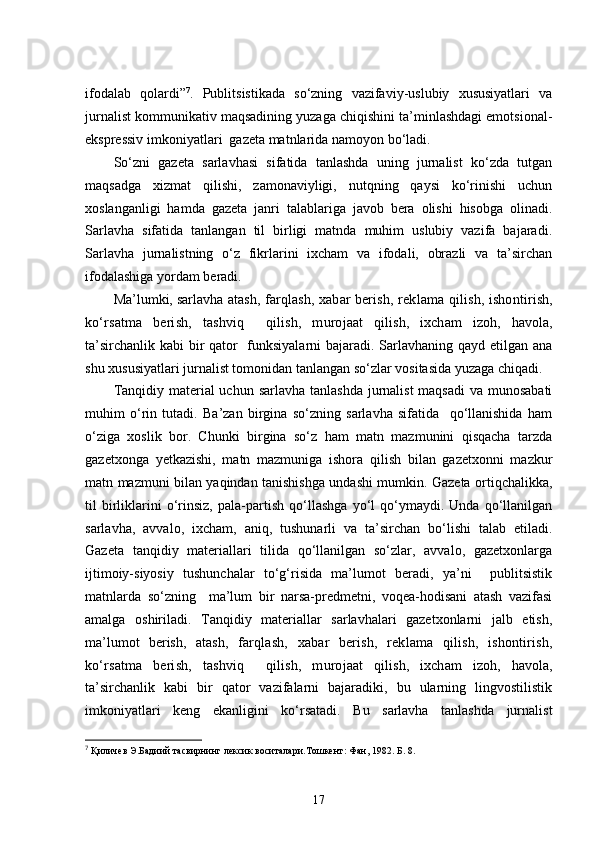 ifodalab   qolardi” 7
.   Publitsistikada   so‘zning   vazifaviy-uslubiy   xususiyatlari   va
jurnalist kommunikativ maqsadining yuzaga chiqishini ta’minlashdagi emotsional-
ekspressiv imkoniyatlari  gazeta matnlarida namoyon bo‘ladi. 
So‘zni   gazeta   sarlavhasi   sifatida   tanlashda   uning   jurnalist   ko‘zda   tutgan
maqsadga   xizmat   qilishi,   zamonaviyligi,   nutqning   qaysi   ko‘rinishi   uchun
xoslanganligi   hamda   gazeta   janri   talablariga   javob   bera   olishi   hisobga   olinadi.
Sarlavha   sifatida   tanlangan   til   birligi   matnda   muhim   uslubiy   vazifa   bajaradi.
Sarlavha   jurnalistning   o‘z   fikrlarini   ixcham   va   ifodali,   obrazli   va   ta’sirchan
ifodalashiga yordam beradi. 
Ma’lumki, sarlavha  atash,   farqlash,  xabar berish, rek lama  qilish,  ishontirish,
ko‘rsatma   berish,   tashviq     qilish,   murojaat   qilish,   ixcham   izoh,   havola,
ta’sirchanlik kabi bir  qator   funksiyalarni  bajaradi. Sarlavhaning qayd etilgan ana
shu xususiyatlari jurnalist tomonidan tanlangan so‘zlar vositasida yuzaga chiqadi. 
Tanqidiy material  uchun sarlavha tanlashda jurnalist maqsadi  va munosabati
muhim   o‘rin   tutadi.   Ba’zan   birgina   so‘zning   sarlavha   sifatida     qo‘llanishida   ham
o‘ziga   xoslik   bor.   Chunki   birgina   so‘z   ham   matn   mazmunini   qisqacha   tarzda
gazetxonga   yetkazishi,   matn   mazmuniga   ishora   qilish   bilan   gazetxonni   mazkur
matn mazmuni bilan yaqindan tanishishga undashi mumkin. Gazeta ortiqchalikka,
til   birliklarini   o‘rinsiz,   pala-partish   qo‘llashga   yo‘l   qo‘ymaydi.   Unda   qo‘llanilgan
sarlavha,   avvalo,   ixcham,   aniq,   tushunarli   va   ta’sirchan   bo‘lishi   talab   etiladi.
Gazeta   tanqidiy   materiallari   tilida   qo‘llanilgan   so‘zlar,   avvalo,   gazetxonlarga
ijtimoiy-siyosiy   tushunchalar   to‘g‘risida   ma’lumot   beradi,   ya’ni     publitsistik
matnlarda   so‘zning     ma’lum   bir   narsa-predmetni,   voqea-hodisani   atash   vazifasi
amalga   oshiriladi.   Tanqidiy   materiallar   sarlavhalari   gazetxonlarni   jalb   etish,
ma’lumot   berish,   atash,   farqlash,   xabar   berish,   rek lama   qilish,   ishontirish,
ko‘rsatma   berish,   tashviq     qilish,   murojaat   qilish,   ixcham   izoh,   havola,
ta’sirchanlik   kabi   bir   qator   vazifalarni   bajaradiki,   bu   ularning   lingvostilistik
imkoniyatlari   keng   ekanligini   ko‘rsatadi.   Bu   sarlavha   tanlashda   jurnalist
7
  Қиличев Э.Бадиий тасвирнинг лексик воситалари.Тошкент:   Фан, 1982.   Б.   8.
17 