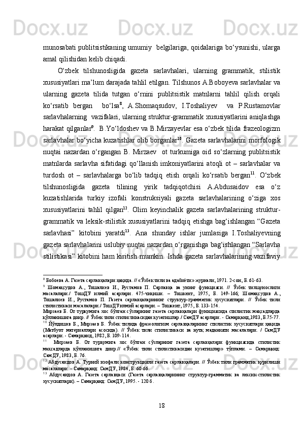 munosabati publitsistikaning umumiy   belgilariga, qoidalariga bo‘ysunishi, ularga
amal qilishidan kelib chiqadi. 
O‘zbek   tilshunosligida   gazeta   sarlavhalari,   ularning   grammatik,   stilistik
xususiyatlari ma’lum darajada tahlil etilgan. Tilshunos A.Boboyeva sarlavhalar va
ularning   gazeta   tilida   tutgan   o‘rnini   publitsistik   matnlarni   tahlil   qilish   orqali
ko‘rsatib   bergan     bo‘lsa 8
,   A.Shomaqsudov,   I.Toshaliyev     va   P.Rustamovlar
sarlavhalarning   vazifalari, ularning struktur-grammatik xususiyatlarini aniqlashga
harakat qilganlar 9
.  B.Yo‘ldoshev va B.Mirzayevlar esa o‘zbek tilida frazeologizm
sarlavhalar bo‘yicha kuzatishlar olib borganlar 10
. Gazeta sarlavhalarini morfologik
nuqtai   nazardan   o‘rgangan   B.   Mirzaev     ot   turkumiga   oid   so‘zlarning   publitsistik
matnlarda   sarlavha   sifatidagi   qo‘llanish   imkoniyatlarini   atoqli   ot   –   sarlavhalar   va
turdosh   ot   –   sarlavhalarga   bo‘lib   tadqiq   etish   orqali   ko‘rsatib   bergan 11
.   O‘zbek
tilshunosligida   gazeta   tilining   yirik   tadqiqotchisi   A.Abdusaidov   esa   o‘z
kuzatishlarida   turkiy   izofali   konstruksiyali   gazeta   sarlavhalarining   o‘ziga   xos
xususiyatlarini   tahlil   qilgan 12
.   Olim   keyinchalik   gazeta   sarlavhalarining   struktur-
grammatik va leksik-stilistik xususiyatlarini  tadqiq etishga bag‘ishlangan “Gazeta
sarlavhasi”   kitobini   yaratdi 13
.   Ana   shunday   ishlar   jumlasiga   I.Toshaliyevning
gazeta sarlavhalarini uslubiy nuqtai nazardan o‘rganishga bag‘ishlangan “Sarlavha
stilistikasi”  kitobini  ham kiritish mumkin. Ishda gazeta sarlavhalarining vazifaviy
8
  Бобоева А. Газета сарлавҳалари ҳақида. // «Ўзбек тили ва адабиёти» журнали, 1971. 2-сон,  Б.  61-63 .
9
  Шомақсудов   А.,   Тошалиев   И.,   Рустамов   П.   Сарлавҳа   ва   унинг   функцияси.   //   Ўзбек   тилшунослиги
масалалари./   ТошДУ   илмий   асарлари.   475-чиқиши.   –   Тошкент,   1975,   Б.   149-166;   Шомақсудов   А.,
Тошалиев   И.,   Рустамов   П.   Газета   сарлавҳаларининг   структур-грамматик   хусусиятлари.   //   Ўзбек   тили
стилистикаси масалалари./ ТошДУ илмий асарлари. – Тошкент, 1975,  Б.  133-154. 
Мирзаев  Б. От  туркумига  хос бўлган  сўзларнинг газета  сарлавҳалари  функциясида  стилистик  мақсадларда
қўлланишига доир. // Ўзбек тили стилистикасидан кузатишлар./ СамДУ асарлари. - Самарқанд,1983, Б.75-77.
10
  Йўлдошев   Б.,   Мирзаев   Б.   Ўзбек   тилида   фразеологизм   сарлавҳаларнинг   стилистик   хусусиятлари   ҳақида
(Матбуот   материаллари   асосида).   //   Ўзбек   тили   стилистикаси   ва   нутқ   маданияти   масалалари.   /   СамДУ
асарлари. - Самарқанд, 1982, Б. 109-114.
11
    Мирзаев   Б.   От   туркумига   хос   бўлган   сўзларнинг   газета   сарлавҳалари   функциясида   стилистик
мақсадларда   қўлланишига   доир.//   «Ўзбек   тили   стилистикасидан   кузатишлар»   тўплами.   –   Самарқанд:
СамДУ, 1983, Б. 76.  
12
  Абдусаидов  А.  Туркий  изофали  конструкцияли  газета  сарлавҳалари.  //  Ўзбек   тили  грамматик   қурилиши
масалалари. - Самарқанд: СамДУ, 1984, Б. 60-66.
13
  Абдусаидов   А.   Газета   сарлавҳаси   (Газета   сарлавҳаларининг   структур-грамматик   ва   лексик-стилистик
хусусиятлари). – Самарқанд: СамДУ, 1995. - 120 б.
18 