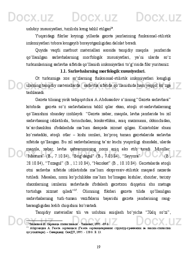 uslubiy xususiyatlari, tuzilishi keng tahlil etilgan 14
.
Yuqoridagi   fikrlar   keyingi   yillarda   gazeta   janrlarining   funksional-stilistik
imkoniyatlari tobora kengayib borayotganligidan dalolat beradi.
Quyida   vaqtli   matbuot   materiallari   asosida   tanqidiy   maqola     janrlarida
qo‘llanilgan   sarlavhalarning   morfologik   xususiyatlari,   ya’ni   ularda   so‘z
turkumlarining sarlavha sifatida qo‘llanish imkoniyatlari to‘g‘risida fikr yuritamiz.
1.1. Sarlavhalarning morfologik xususiyatlari .
Ot   turkumiga   xos   so‘zlarning   funksional-stilistik   imkoniyatlari   kengligi
ularning tanqidiy materiallarda   sarlavha sifatida qo‘llanishida ham yaqqol ko‘zga
tashlanadi. 
Gazeta tilining yirik tadqiqotchisi A.Abdusaidov o‘zining “Gazeta sarlavhasi”
kitobida     gazeta   so‘z   sarlavhalarini   tahlil   qilar   ekan,   atoqli   ot-sarlavhalarning
qo‘llanishini   shunday   izohlaydi:   “Gazeta   xabar,   maqola,   lavha   janrlarida   bu   xil
sarlavhaning   ishlatilishi,   birinchidan,   konkretlikni,   aniq   mazmunni,   ikkinchidan,
ta’sirchanlikni   ifodalashda   ma’lum   darajada   xizmat   qilgan.   Kuzatishlar   shuni
ko‘rsatadiki,   atoqli   otlar   –   kishi   ismlari,   ko‘proq   tuman   gazetalarida   sarlavha
sifatida qo‘llangan. Bu xil sarlavhalarning ta’sir kuchi yuqoriligi shundaki, ularda
maqola,   xabar,   lavha   qahramonining   nomi   aniq   aks   etib   turadi.   Misollar:
“ Mastura”   (B.,   7.10.84),   “ Bog‘dagul”   (B.,   7.03.84),   “ Sayyora”                         (B.,
28.10.84), “ Tozagul”   (B., 12.10.84), “ Nazokat”   (B., 10.10.84). Gazetalarda atoqli
otni   sarlavha   sifatida   ishlatishda   ma’lum   ekspressiv-stilistik   maqsad   nazarda
tutiladi.   Masalan,   nomi   ko‘pchilikka   ma’lum   bo‘lmagan   kishilar,   shoirlar,   tarixiy
shaxslarning   ismlarini   sarlavhada   ifodalash   gazetxon   diqqatini   shu   matnga
tortishga   xizmat   qiladi” 15
.   Olimning   fikrlari   gazeta   tilida   qo‘llanilgan
sarlavhalarning   turli-tuman   vazifalarni   bajarishi   gazeta   janrlarining   rang-
barangligidan kelib chiqishini ko‘rsatadi.
Tanqidiy   materiallar   tili   va   uslubini   aniqlash   bo‘yicha   “Xalq   so‘zi”,
14
  Тошалиев И. Сарлавҳа стилистикаси. - Тошкент, 1995. -89 б.
15
  Абдусаидов   А.   Газета   сарлавҳаси   (Газета   сарлавҳаларининг   структур-грамматик   ва   лексик-стилистик
хусусиятлари). – Самарқанд: СамДУ, 1995. - 120 б. Б.  13 .
19 