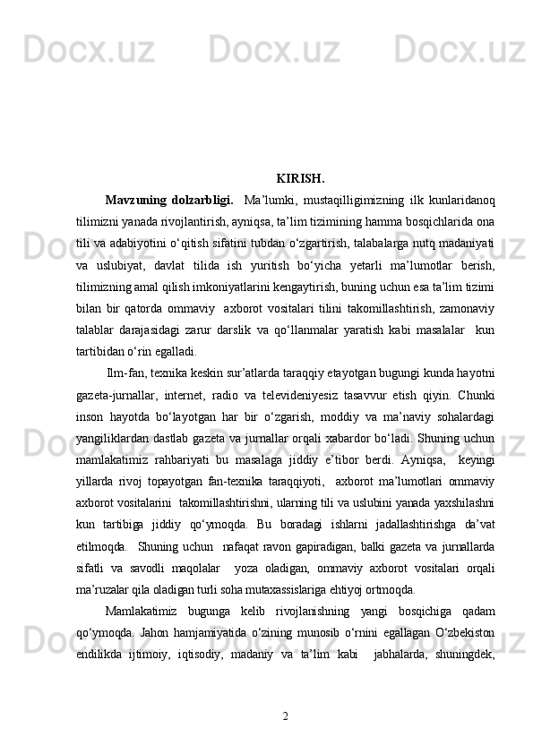KIRISH .
Mavzuning   dolzarbligi.     Ma’lumki,   mustaqilligimizning   ilk   kunlaridanoq
tilimizni yanada rivojlantirish, ayniqsa, ta’lim tizimining hamma bosqichlarida ona
tili va adabiyotini o‘qitish sifatini tubdan o‘zgartirish, talabalarga nutq madaniyati
va   uslubiyat,   davlat   tilida   ish   yuritish   bo‘yicha   yetarli   ma’lumotlar   berish,
tilimizning amal qilish imkoniyatlarini kengaytirish, buning uchun esa ta’lim tizimi
bilan   bir   qatorda   ommaviy     axborot   vositalari   tilini   takomillashtirish,   zamonaviy
talablar   darajasidagi   zarur   darslik   va   qo‘llanmalar   yaratish   kabi   masalalar     kun
tartibidan o‘rin egalladi.
Ilm-fan, texnika keskin sur’atlarda taraqqiy etayotgan bugungi kunda hayotni
gazeta-jurnallar,   internet,   radio   va   televideniyesiz   tasavvur   etish   qiyin.   Chunki
inson   hayotda   bo‘layotgan   har   bir   o‘zgarish,   moddiy   va   ma’naviy   sohalardagi
yangiliklardan  dastlab gazeta  va jurnallar  orqali  xabardor  bo‘ladi. Shuning uchun
mamlakatimiz   rahbariyati   bu   masalaga   jiddiy   e’tibor   berdi.   Ayniqsa,     keyingi
yillarda   rivoj   topayotgan   fan-texnika   taraqqiyoti,     axborot   ma’lumotlari   ommaviy
axborot vositalarini   takomillashtirishni, ularning tili va uslubini yanada yaxshilashni
kun   tartibiga   jiddiy   qo‘ymoqda.   Bu   boradagi   ishlarni   jadallashtirishga   da’vat
etilmoqda.     Shuning   uchun     nafaqat   ravon   gapiradigan,   balki   gazeta   va   jurnallarda
sifatli   va   savodli   maqolalar     yoza   oladigan,   ommaviy   axborot   vositalari   orqali
ma’ruzalar qila oladigan turli soha mutaxassislariga ehtiyoj ortmoqda. 
Mamlakatimiz   bugunga   kelib   rivojlanishning   yangi   bosqichiga   qadam
qo‘ymoqda.   Jahon   hamjamiyatida   o‘zining   munosib   o‘rnini   egallagan   O‘zbekiston
endilikda   ijtimoiy,   iqtisodiy,   madaniy   va   ta’lim   kabi     jabhalarda,   shuningdek,
2 