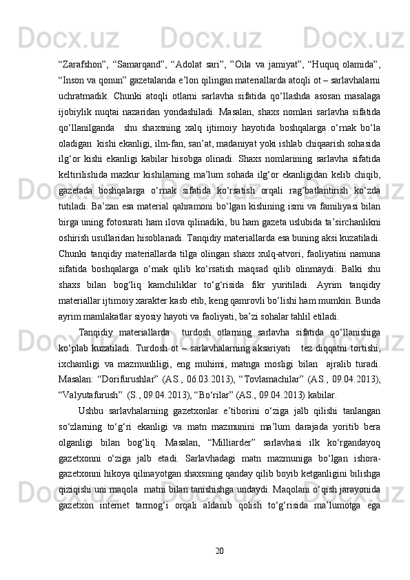 “Zarafshon”,   “Samarqand”,   “Adolat   sari”,   ”Oila   va   jamiyat”,   “Huquq   olamida”,
“Inson va qonun” gazetalarida e’lon qilingan materiallarda atoqli ot – sarlavhalarni
uchratmadik.   Chunki   atoqli   otlarni   sarlavha   sifatida   qo‘llashda   asosan   masalaga
ijobiylik   nuqtai   nazaridan   yondashiladi.   Masalan,   shaxs   nomlari   sarlavha   sifatida
qo‘llanilganda     shu   shaxsning   xalq   ijtimoiy   hayotida   boshqalarga   o‘rnak   bo‘la
oladigan  kishi ekanligi, ilm-fan, san’at, madaniyat yoki ishlab chiqaarish sohasida
ilg‘or   kishi   ekanligi   kabilar   hisobga   olinadi.   Shaxs   nomlarining   sarlavha   sifatida
keltirilishida   mazkur   kishilarning   ma’lum   sohada   ilg‘or   ekanligidan   kelib   chiqib,
gazetada   boshqalarga   o‘rnak   sifatida   ko‘rsatish   orqali   rag‘batlantirish   ko‘zda
tutiladi. Ba’zan esa material qahramoni bo‘lgan kishining ismi va familiyasi bilan
birga uning fotosurati ham ilova qilinadiki, bu ham gazeta uslubida ta’sirchanlikni
oshirish usullaridan hisoblanadi. Tanqidiy materiallarda esa buning aksi kuzatiladi.
Chunki   tanqidiy   materiallarda   tilga   olingan   shaxs   xulq-atvori,   faoliyatini   namuna
sifatida   boshqalarga   o‘rnak   qilib   ko‘rsatish   maqsad   qilib   olinmaydi.   Balki   shu
shaxs   bilan   bog‘liq   kamchiliklar   to‘g‘risida   fikr   yuritiladi.   Ayrim   tanqidiy
materiallar ijtimoiy xarakter kasb etib, keng qamrovli bo‘lishi ham mumkin. Bunda
ayrim mamlakatlar siyosiy hayoti va faoliyati, ba’zi sohalar tahlil etiladi.
Tanqidiy   materiallarda     turdosh   otlarning   sarlavha   sifatida   qo‘llanishiga
ko‘plab   kuzatiladi.   Turdosh   ot   –   sarlavhalarning  aksariyati       tez   diqqatni   tortishi,
ixchamligi   va   mazmunliligi,   eng   muhimi,   matnga   mosligi   bilan     ajralib   turadi.
Masalan:   “ Dorifurushlar ”   (AS.,   06.03.2013),   “ Tovlamachilar ”   (AS.,   09.04.2013),
“ Valyutafurush ”   (S.,  09.04.2013),   “ Bo‘rilar ”   (AS.,  09.04.2013)   kabilar. 
Ushbu   sarlavhalarning   gazetxonlar   e’tiborini   o‘ziga   jalb   qilishi   tanlangan
so‘zlarning   to‘g‘ri   ekanligi   va   matn   mazmunini   ma’lum   darajada   yoritib   bera
olganligi   bilan   bog‘liq.   Masalan,   “Milliarder”   sarlavhasi   ilk   ko‘rgandayoq
gazetxonni   o‘ziga   jalb   etadi.   Sarlavhadagi   matn   mazmuniga   bo‘lgan   ishora-
gazetxonni hikoya qilinayotgan shaxsning qanday qilib boyib ketganligini bilishga
qiziqishi uni maqola  matni bilan tanishishga undaydi. Maqolani o‘qish jarayonida
gazetxon   internet   tarmog‘i   orqali   aldanib   qolish   to‘g‘risida   ma’lumotga   ega
20 
