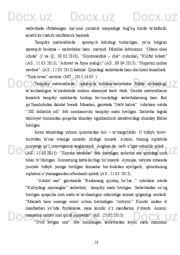 sarlavhada   ifodalangan   ma’noni   jurnalist   maqsadiga   bog‘liq   holda   ta’kidlash,
ajratib ko‘rsatish vazifalarini bajaradi. 
Tanqidiy   materiallarda     qaratqich   kelishigi   tushirilgan,   ya’ni   belgisiz
qaratqich   birikma   –   sarlavhalar   ham     mavjud.   Misollar   keltiramiz:   “Odam   olasi
ichida”   (I   va   Q.,   30.03.2010),   “Giyohvandlik   –   illat”   (rubrika),   “Kulfat   bekati”
(AS., 11.03.2013), “ Adovat va fojea oralig‘i” (AS.,  09.04.2013), “Hujjatsiz mollar
savdosi”  (AS., 12.03.2013) kabilar. Quyidagi sarlavhada ham shu holat kuzatiladi:
“Tirik tovar” savdosi    (MT., 2013.16.05. )
Tanqidiy   materiallarda     qaratqich   birikma-sarlavhalar   fikrlar   ixchamligi,
ta’sirchanligini   ta’minlashda   muhim   ahamiyat   kasb   etadi.   Gazeta   materiallarini
kuzatish   tanqidiy   matnlarda   boshqa   ko‘rinishdagi   sarlavhalarning   ham   faol
qo‘llanilishidan   dalolat   beradi.   Masalan,   gazetada   “Nafs   balosi”     rubrikasi   ostida
“200   dollarlik   ish”   deb   nomlanuvchi   tanqidiy   matn   berilgan.   Sarlavha   tagida
tahririyat tomonidan qisqacha shunday ogohlantirish xarakteridagi shunday fikrlar
berilgan:
Inson   tabiatidagi   yomon   qusurlardan   biri   –   ta’magirlikdir.   U   tufayli   birov-
birovdan   ta’ma   evaziga   nimadir   olishga   urinadi.   Ammo,   buning   oqibatida
jinoyatga   qo‘l   urayotganini   anglamaydi.   Anglasa-da,   nafs   o‘lgur   ustunlik   qiladi...
(AS.,   11.03.2013).   “Xayrsiz   savdolar”   deb   yuritilgan   sarlavha   esa   quyidagi   izoh
bilan   to‘ldirilgan:   Jinoyatning   katta-kichigi   bo‘lmaydi.   Ayniqsa,   valyuta   sohasida
jinoyati   tufayli   jazoga   tortilgan   kimsalar   bor-budidan   ayrilgach,   qilmishining
oqibatini o‘ylamaganidan afsuslanib qoladi (AS., 11.03.2013).
  “Adolat   sari”   gazetasida   “Basharang   qiyshiq   bo‘lsa...”   rubrikasi   ostida
“Kollejdagi   nayranglar”   sarlavhali     tanqidiy   matn   berilgan.   Sarlavhadan   so‘ng
berilgan   qisqacha  izoh   matn  ta’sirchanligini  oshirishga   xizmat   qilganligi   seziladi:
“Mansab   ham   insonga   sinov   uchun   beriladigan   “imtiyoz.”   Kimdir   undan   el
manfaatlari   yo‘lida   foydalansa,   yana   kimdir   o‘z   manfaatini   o‘ylaydi.   Ammo,
mansabni suiiste’mol qilish jinoyatdir” (AS., 25.02.2013). 
“Uvol   ketgan   umr”   deb   nomlangan   sarlavhadan   keyin   matn   mazmuni
23 
