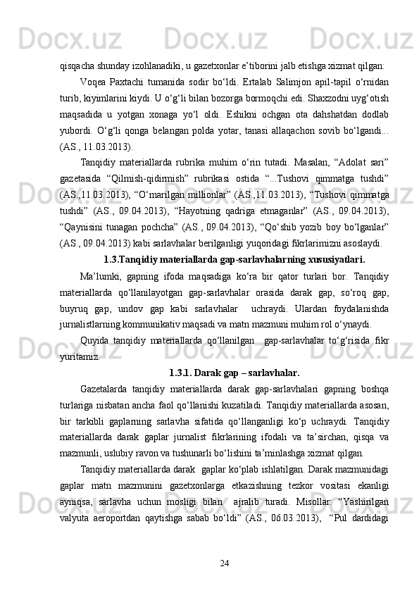qisqacha shunday izohlanadiki, u gazetxonlar e’tiborini jalb etishga xizmat qilgan:
Voqea   Paxtachi   tumanida   sodir   bo‘ldi.   Ertalab   Salimjon   apil-tapil   o‘rnidan
turib, kiyimlarini kiydi. U o‘g‘li bilan bozorga bormoqchi edi. Shaxzodni uyg‘otish
maqsadida   u   yotgan   xonaga   yo‘l   oldi.   Eshikni   ochgan   ota   dahshatdan   dodlab
yubordi.   O‘g‘li   qonga   belangan   polda   yotar,   tanasi   allaqachon   sovib   bo‘lgandi...
(AS., 11.03.2013).
Tanqidiy   materiallarda   rubrika   muhim   o‘rin   tutadi.   Masalan,   “Adolat   sari”
gazetasida   “Qilmish-qidirmish”   rubrikasi   ostida   “...Tushovi   qimmatga   tushdi”
(AS.,11.03.2013),   “ O‘marilgan   millionlar”   (AS., 11.03.2013),   “Tushovi   qimmatga
tushdi”   (AS.,   09.04.2013),   “Hayotning   qadriga   etmaganlar”   (AS.,   09.04.2013),
“Qaynisini   tunagan   pochcha”   (AS.,   09.04.2013),   “Qo‘shib   yozib   boy   bo‘lganlar”
(AS., 09.04.2013) kabi sarlavhalar berilganligi yuqoridagi fikrlarimizni asoslaydi.
1.3.Tanqidiy materiallarda gap-sarlavhalarning xususiyatlari .
Ma’lumki,   gapning   ifoda   maqsadiga   ko‘ra   bir   qator   turlari   bor.   Tanqidiy
materiallarda   qo‘llanilayotgan   gap-sarlavhalar   orasida   darak   gap,   so‘roq   gap,
buyruq   gap,   undov   gap   kabi   sarlavhalar     uchraydi.   Ulardan   foydalanishda
jurnalistlarning kommunikativ maqsadi va matn mazmuni muhim rol o‘ynaydi.
Quyida   tanqidiy   materiallarda   qo‘llanilgan     gap-sarlavhalar   to‘g‘risida   fikr
yuritamiz.   
1.3.1. Darak gap – sarlavhalar.
Gazetalarda   tanqidiy   materiallarda   darak   gap-sarlavhalari   gapning   boshqa
turlariga nisbatan ancha faol qo‘llanishi kuzatiladi. Tanqidiy materiallarda asosan,
bir   tarkibli   gaplarning   sarlavha   sifatida   qo‘llanganligi   ko‘p   uchraydi.   Tanqidiy
materiallarda   darak   gaplar   jurnalist   fikrlarining   ifodali   va   ta’sirchan,   qisqa   va
mazmunli, uslubiy ravon va tushunarli bo‘lishini ta’minlashga xizmat qilgan.  
Tanqidiy materiallarda darak  gaplar ko‘plab ishlatilgan. Darak mazmunidagi
gaplar   matn   mazmunini   gazetxonlarga   etkazishning   tezkor   vositasi   ekanligi
ayniqsa,   sarlavha   uchun   mosligi   bilan     ajralib   turadi.   Misollar:   “Yashirilgan
valyuta   aeroportdan   qaytishga   sabab   bo‘ldi”   (AS.,   06.03.2013),     “Pul   dardidagi
24