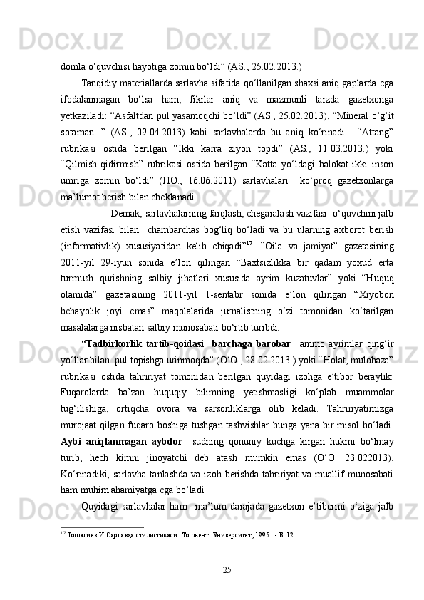 domla   o‘quvchisi hayotiga zomin bo‘ldi” (AS., 25.02.2013.)
Tanqidiy materiallarda sarlavha sifatida qo‘llanilgan shaxsi aniq gaplarda ega
ifodalanmagan   bo‘lsa   ham,   fikrlar   aniq   va   mazmunli   tarzda   gazetxonga
yetkaziladi:   “ Asfaltdan pul yasamoqchi bo‘ldi” (AS., 25.02.2013),   “Mineral o‘g‘it
sotaman...”   (AS.,   09.04.2013)   kabi   sarlavhalarda   bu   aniq   ko‘rinadi.     “Attang”
rubrikasi   ostida   berilgan   “Ikki   karra   ziyon   topdi”   (AS.,   11.03.2013.)   yoki
“Qilmish-qidirmish”   rubrikasi   ostida   berilgan   “Katta   yo‘ldagi   halokat   ikki   inson
umriga   zomin   bo‘ldi”   (HO.,   16.06.2011)   sarlavhalari     ko‘proq   gazetxonlarga
ma’lumot berish bilan cheklanadi. 
       Demak, sarlavhalarning farqlash, chegaralash vazifasi  o‘quvchini jalb
etish   vazifasi   bilan     chambarchas   bog‘liq   bo‘ladi   va   bu   ularning   axborot   berish
(informativlik)   xususiyatidan   kelib   chiqadi” 17
.   ”Oila   va   jamiyat”   gazetasining
2011-yil   29-iyun   sonida   e’lon   qilingan   “Baxtsizlikka   bir   qadam   yoxud   erta
turmush   qurishning   salbiy   jihatlari   xususida   ayrim   kuzatuvlar”   yoki   “Huquq
olamida”   gazetasining   2011-yil   1-sentabr   sonida   e’lon   qilingan   “Xiyobon
behayolik   joyi...emas”   maqolalarida   jurnalistning   o‘zi   tomonidan   ko‘tarilgan
masalalarga nisbatan salbiy munosabati bo‘rtib turibdi.  
“Tadbirkorlik   tartib-qoidasi     barchaga   barobar     ammo   ayrimlar   qing‘ir
yo‘llar bilan  pul topishga urinmoqda” (O‘O., 28.02.2013.) yoki “Holat, mulohaza”
rubrikasi   ostida   tahririyat   tomonidan   berilgan   quyidagi   izohga   e’tibor   beraylik:
Fuqarolarda   ba’zan   huquqiy   bilimning   yetishmasligi   ko‘plab   muammolar
tug‘ilishiga,   ortiqcha   ovora   va   sarsonliklarga   olib   keladi.   Tahririyatimizga
murojaat  qilgan fuqaro boshiga tushgan tashvishlar  bunga yana bir misol  bo‘ladi.
Aybi   aniqlanmagan   aybdor     sudning   qonuniy   kuchga   kirgan   hukmi   bo‘lmay
turib,   hech   kimni   jinoyatchi   deb   atash   mumkin   emas   (O‘O.   23.022013).
Ko‘rinadiki,  sarlavha  tanlashda  va  izoh   berishda   tahririyat  va  muallif   munosabati
ham muhim ahamiyatga ega bo‘ladi.
Quyidagi   sarlavhalar   ham     ma’lum   darajada   gazetxon   e’tiborini   o‘ziga   jalb
17
  Тошалиев И.Сарлавҳа стилистикаси.   Тошкент: Университет, 1995.   -  Б. 12.
25 