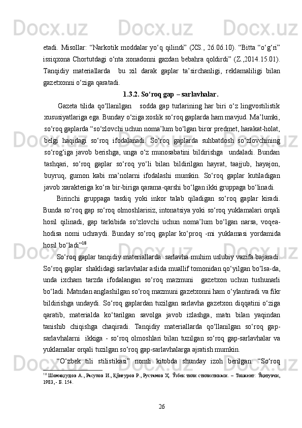 etadi. Misollar:  “ Narkotik moddalar yo‘q qilindi”   (XS., 26.06.10). “Bitta “o‘g‘ri”
issiqxona   Chortutdagi o‘nta xonadonni  gazdan bebahra qoldirdi” (Z.,2014.15.01).
Tanqidiy   materiallarda     bu   xil   darak   gaplar   ta’sirchanligi,   reklamaliligi   bilan
gazetxonni o‘ziga qaratadi.
1. 3.2. So‘roq gap – sarlavhalar .
Gazeta   tilida   qo‘llanilgan       sodda   gap   turlarining   har   biri   o‘z   lingvostilistik
xususiyatlariga ega. Bunday o‘ziga xoslik so‘roq gaplarda ham mavjud. Ma’lumki,
so‘roq gaplarda “so‘zlovchi uchun noma’lum bo‘lgan biror predmet, harakat-holat,
belgi   haqidagi   so‘roq   ifodalanadi.   So‘roq   gaplarda   suhbatdosh   so‘zlovchining
so‘rog‘iga   javob   berishga,   unga   o‘z   munosabatini   bildirishga     undaladi.   Bundan
tashqari,   so‘roq   gaplar   so‘roq   yo‘li   bilan   bildirilgan   hayrat,   taajjub,   hayajon,
buyruq,   gumon   kabi   ma’nolarni   ifodalashi   mumkin.   So‘roq   gaplar   kutiladigan
javob xarakteriga ko‘ra bir-biriga qarama-qarshi bo‘lgan ikki gruppaga bo‘linadi.
Birinchi   gruppaga   tasdiq   yoki   inkor   talab   qiladigan   so‘roq   gaplar   kiradi.
Bunda so‘roq gap so‘roq olmoshlarisiz, intonatsiya yoki so‘roq yuklamalari orqali
hosil   qilinadi,   gap   tarkibida   so‘zlovchi   uchun   noma’lum   bo‘lgan   narsa,   voqea-
hodisa   nomi   uchraydi.   Bunday   so‘roq   gaplar   ko‘proq   -mi   yuklamasi   yordamida
hosil bo‘ladi” 18
.   
So‘roq gaplar tanqidiy materiallarda  sarlavha muhim uslubiy vazifa bajaradi.
So‘roq gaplar  shaklidagi sarlavhalar aslida muallif tomonidan qo‘yilgan bo‘lsa-da,
unda   ixcham   tarzda   ifodalangan   so‘roq   mazmuni     gazetxon   uchun   tushunarli
bo‘ladi. Matndan anglashilgan so‘roq mazmuni gazetxonni ham o‘ylantiradi va fikr
bildirishga undaydi. So‘roq gaplardan tuzilgan sarlavha gazetxon diqqatini  o‘ziga
qaratib,   materialda   ko‘tarilgan   savolga   javob   izlashga,   matn   bilan   yaqindan
tanishib   chiqishga   chaqiradi.   Tanqidiy   materiallarda   qo‘llanilgan   so‘roq   gap-
sarlavhalarni     ikkiga   -   so‘roq   olmoshlari   bilan   tuzilgan   so‘roq   gap-sarlavhalar   va
yuklamalar orqali tuzilgan so‘roq gap-sarlavhalarga ajratish mumkin. 
“O‘zbek   tili   stilistikasi”   nomli   kitobda   shunday   izoh   berilgan:   “So‘roq
18
  Шомақсудов   А .,   Расулов  И.,   Қўнғуров  Р.,  Рустамов  Ҳ.  Ўзбек   тили  стилистикаси.   –  Тошкент:   Ўқитувчи,
1983,   -  Б.  154.  
26 