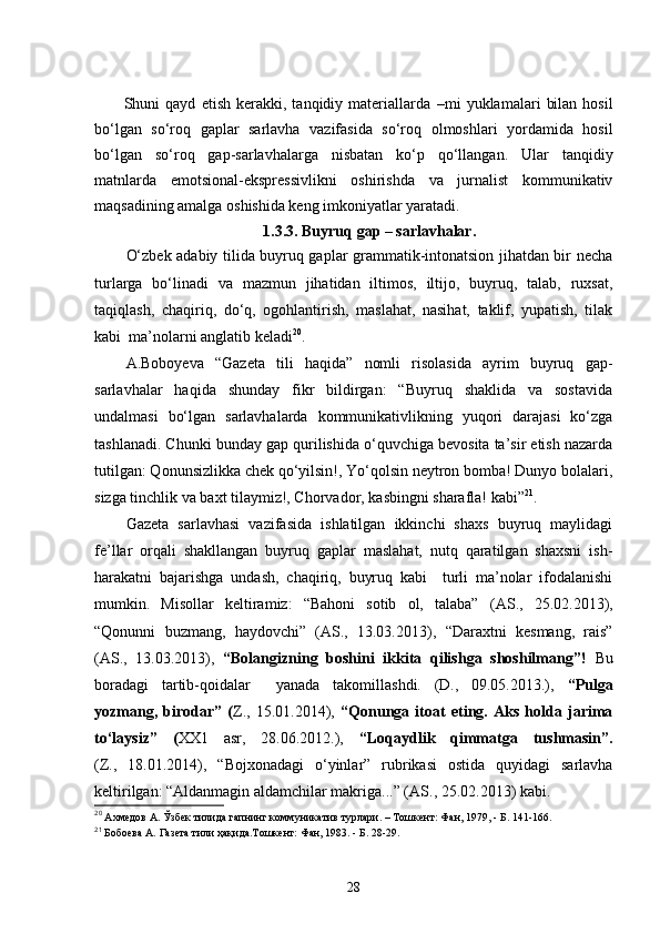 Shuni   qayd   etish   kerakki,   tanqidiy  materiallarda   –mi   yuklamalari   bilan   hosil
bo‘lgan   so‘roq   gaplar   sarlavha   vazifasida   so‘roq   olmoshlari   yordamida   hosil
bo‘lgan   so‘roq   gap-sarlavhalarga   nisbatan   ko‘p   qo‘llangan.   Ular   tanqidiy
matnlarda   emotsional-ekspressivlikni   oshirishda   va   jurnalist   kommunikativ
maqsadining amalga oshishida keng imkoniyatlar yaratadi.
1.3.3. Buyruq gap – sarlavhalar .
O‘zbek adabiy tilida buyruq gaplar grammatik-intonatsion jihatdan bir necha
turlarga   bo‘linadi   va   mazmun   jihatidan   iltimos,   iltijo,   buyruq,   talab,   ruxsat,
taqiqlash,   chaqiriq,   do‘q,   ogohlantirish,   maslahat,   nasihat,   taklif,   yupatish,   tilak
kabi  ma’nolarni anglatib keladi 20
.
A.Boboyeva   “Gazeta   tili   haqida”   nomli   risolasida   ayrim   buyruq   gap-
sarlavhalar   haqida   shunday   fikr   bildirgan:   “Buyruq   shaklida   va   sostavida
undalmasi   bo‘lgan   sarlavhalarda   kommunikativlikning   yuqori   darajasi   ko‘zga
tashlanadi. Chunki bunday gap qurilishida o‘quvchiga bevosita ta’sir etish nazarda
tutilgan: Qonunsizlikka chek qo‘yilsin!, Yo‘qolsin neytron bomba! Dunyo bolalari,
sizga tinchlik va baxt tilaymiz!, Chorvador, kasbingni sharafla! kabi” 21
.
Gazeta   sarlavhasi   vazifasida   ishlatilgan   ikkinchi   shaxs   buyruq   maylidagi
fe’llar   orqali   shakllangan   buyruq   gaplar   maslahat,   nutq   qaratilgan   shaxsni   ish-
harakatni   bajarishga   undash,   chaqiriq,   buyruq   kabi     turli   ma’nolar   ifodalanishi
mumkin.   Misollar   keltiramiz:   “Bahoni   sotib   ol,   talaba”   (AS.,   25.02.2013),
“Qonunni   buzmang,   haydovchi”   (AS.,   13.03.2013),   “Daraxtni   kesmang,   rais”
(AS.,   13.03.2013),   “Bolangizning   boshini   ikkita   qilishga   shoshilmang”!   Bu
boradagi   tartib-qoidalar     yanada   takomillashdi.   (D.,   09.05.2013.),   “Pulga
yozmang,   birodar”   ( Z.,   15.01.2014),   “Qonunga   itoat   eting.   Aks   holda   jarima
to‘laysiz”   ( XX1   asr,   28.06.2012.),   “Loqaydlik   qimmatga   tushmasin” .
(Z.,   18.01.2014),   “ Bojxonadagi   o‘yinlar”   rubrikasi   ostida   quyidagi   sarlavha
keltirilgan: “Aldanmagin aldamchilar makriga...” (AS.,   25.02.2013) kabi.
20
 Ахмедов А. Ўзбек тилида гапнинг коммуникатив турлари. – Тошкент: Фан, 1979, -  Б.  141-166.
21
 Бобоева А.  Газета тили ҳақида.Тошкент:   Фан,   1983.  -  Б. 28-29.  
28 