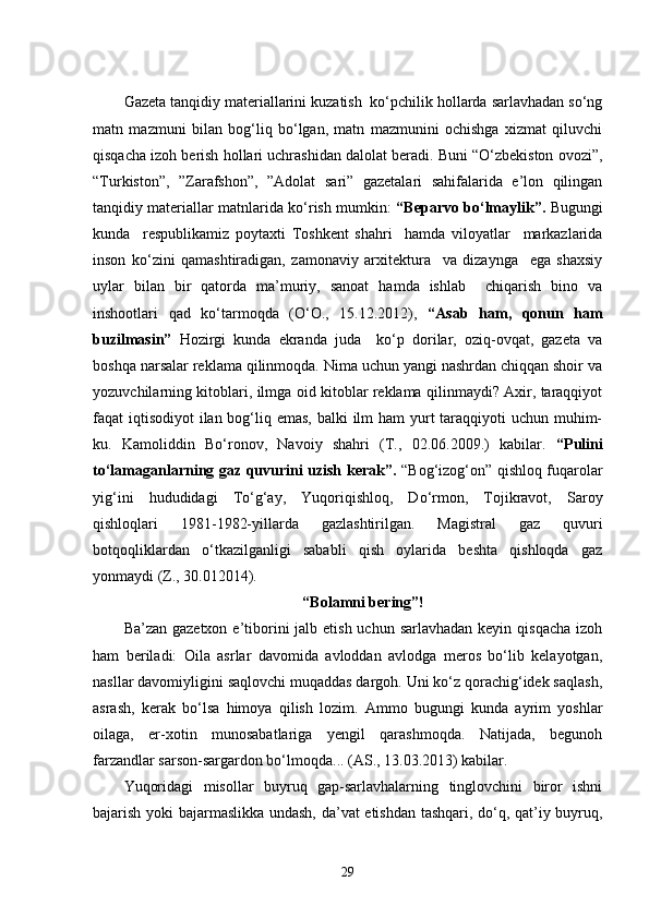 Gazeta tanqidiy materiallarini kuzatish  ko‘pchilik hollarda sarlavhadan so‘ng
matn   mazmuni   bilan   bog‘liq   bo‘lgan,   matn   mazmunini   ochishga   xizmat   qiluvchi
qisqacha izoh berish hollari uchrashidan dalolat beradi. Buni “O‘zbekiston ovozi”,
“Turkiston”,   ”Zarafshon”,   ”Adolat   sari”   gazetalari   sahifalarida   e’lon   qilingan
tanqidiy materiallar matnlarida ko‘rish mumkin:   “Beparvo bo‘lmaylik”.   Bugungi
kunda     respublikamiz   poytaxti   Toshkent   shahri     hamda   viloyatlar     markazlarida
inson   ko‘zini   qamashtiradigan,   zamonaviy   arxitektura     va   dizaynga     ega   shaxsiy
uylar   bilan   bir   qatorda   ma’muriy,   sanoat   hamda   ishlab     chiqarish   bino   va
inshootlari   qad   ko‘tarmoqda   (O‘O.,   15.12.2012),   “Asab   ham,   qonun   ham
buzilmasin”   Hozirgi   kunda   ekranda   juda     ko‘p   dorilar,   oziq-ovqat,   gazeta   va
boshqa narsalar reklama qilinmoqda. Nima uchun yangi nashrdan chiqqan shoir va
yozuvchilarning kitoblari, ilmga oid kitoblar reklama qilinmaydi? Axir, taraqqiyot
faqat iqtisodiyot  ilan bog‘liq emas, balki  ilm ham  yurt  taraqqiyoti  uchun muhim-
ku.   Kamoliddin   Bo‘ronov,   Navoiy   shahri   (T.,   02.06.2009.)   kabilar.   “Pulini
to‘lamaganlarning gaz quvurini uzish kerak”.   “Bog‘izog‘on” qishloq fuqarolar
yig‘ini   hududidagi   To‘g‘ay,   Yuqoriqishloq,   Do‘rmon,   Tojikravot,   Saroy
qishloqlari   1981-1982-yillarda   gazlashtirilgan.   Magistral   gaz   quvuri
botqoqliklardan   o‘tkazilganligi   sababli   qish   oylarida   beshta   qishloqda   gaz
yonmaydi (Z., 30.012014).
“Bolamni bering”!
Ba’zan gazetxon  e’tiborini  jalb etish uchun sarlavhadan  keyin qisqacha  izoh
ham   beriladi:   Oila   asrlar   davomida   avloddan   avlodga   meros   bo‘lib   kelayotgan,
nasllar davomiyligini saqlovchi muqaddas dargoh. Uni ko‘z qorachig‘idek saqlash,
asrash,   kerak   bo‘lsa   himoya   qilish   lozim.   Ammo   bugungi   kunda   ayrim   yoshlar
oilaga,   er-xotin   munosabatlariga   yengil   qarashmoqda.   Natijada,   begunoh
farzandlar sarson-sargardon bo‘lmoqda... (AS., 13.03.2013) kabilar.
Yuqoridagi   misollar   buyruq   gap-sarlavhalarning   tinglovchini   biror   ishni
bajarish yoki bajarmaslikka undash, da’vat etishdan tashqari, do‘q, qat’iy buyruq,
29 