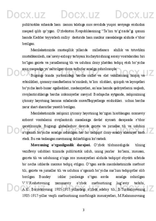 publitsistika sohasida ham   zamon talabiga mos ravishda yuqori saviyaga erishishni
maqsad   qilib   qo‘ygan.   O‘zbekiston   Respublikasining   “Ta’lim   to‘g‘risida”gi   qonuni
hamda Kadrlar tayyorlash milliy   dasturida ham mazkur masalalarga alohida e’tibor
berilgan.    
Mamlakatimizda   mustaqillik   yillarida     millatlararo     ahillik   va   totuvlikni
mustahkamlash, ma’naviy-axloqiy tarbiyani kuchaytirishning asosiy vositalaridan biri
bo‘lgan   gazeta   va   jurnallarning   tili   va   uslubini   ilmiy   jihatdan   tadqiq   etish   bo‘yicha
aniq maqsadga yo‘naltirilgan chora-tadbirlar amalga oshirilmoqda.
Bugungi   kunda   yurtimizdagi   barcha   millat   va   elat   vakillarining   huquq   va
erkinliklari, qonuniy manfaatlarini ta’minlash, ta’lim  olishlari, qiziqish va layoqatlari
bo‘yicha kasb-hunar egallashlari, madaniyatlari, an’ana hamda qadriyatlarini saqlash,
rivojlantirishlariga   barcha   imkoniyatlar   mavjud.   Boshqacha   aytganda,   xalqimizning
ijtimoiy   hayotning   hamma   sohalarida   muvaffaqiyatlarga   erishishlari     uchun   barcha
zarur shart-sharoitlar yaratib berilgan. 
Mamlakatimizda  xalqimiz  ijtimoiy hayotining ko‘zgusi  hisoblangan  ommaviy
axborot   vositalarini   rivojlantirish   masalasiga   davlat   siyosati   darajasida   e’tibor
qaratilmoqda.   Bugungi   globallashuv   davrida   gazeta   va   jurnallar   tili   va   uslubini
o‘rganish   bo‘yicha   amalga   oshirilgan   har   bir   tadqiqot   ilmiy-amaliy   ahamiyat   kasb
etadi. Bu esa tanlangan mavzuning dolzarbligini ko‘rsatadi.
Mavzuning   o‘rganilganlik   darajasi.   O‘zbek   tilshunosligida     tilning
vazifaviy   uslublari   tizimida   publitsistik   uslub,   uning   janrlar     ko‘lami,   xususan,
gazeta tili va uslubining o‘ziga xos xususiyatlari alohida tadqiqot obyekti sifatida
bir   necha   ishlarda   maxsus   tadqiq   etilgan.   O‘tgan   asrda   mamlakatimizda   matbuot
tili, gazeta va jurnallar tili va uslubini o‘rganish bo‘yicha ma’lum tadqiqotlar olib
borilgan.   Bunday     ishlar   jumlasiga   o‘tgan   asrda     amalga   oshirilgan
V.V.Reshetovning   zamonaviy   o‘zbek   matbuotining   lug‘aviy   tarkibi,
A.K.   Borovkovning   1905-1917-yillardagi   o‘zbek   adabiy   tili,   B.Turdialiyevning
1905-1917-yillar   vaqtli   matbuotining   morfologik   xususiyatlari,   M.Rahmonovning
3 