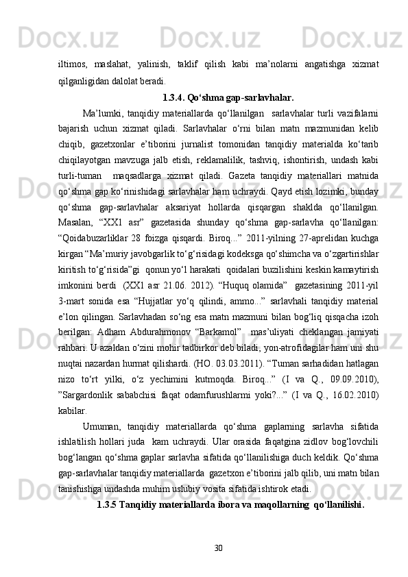iltimos,   maslahat,   yalinish,   taklif   qilish   kabi   ma’nolarni   angatishga   xizmat
qilganligidan dalolat beradi.
1.3.4. Qo‘shma gap-sarlavhalar .
Ma’lumki,   tanqidiy   materiallarda   qo‘llanilgan     sarlavhalar   turli   vazifalarni
bajarish   uchun   xizmat   qiladi.   Sarlavhalar   o‘rni   bilan   matn   mazmunidan   kelib
chiqib,   gazetxonlar   e’tiborini   jurnalist   tomonidan   tanqidiy   materialda   ko‘tarib
chiqilayotgan   mavzuga   jalb   etish,   reklamalilik,   tashviq,   ishontirish,   undash   kabi
turli-tuman     maqsadlarga   xizmat   qiladi.   Gazeta   tanqidiy   materiallari   matnida
qo‘shma gap ko‘rinishidagi sarlavhalar ham uchraydi. Qayd etish lozimki, bunday
qo‘shma   gap-sarlavhalar   aksariyat   hollarda   qisqargan   shaklda   qo‘llanilgan.
Masalan,   “XX1   asr”   gazetasida   shunday   qo‘shma   gap-sarlavha   qo‘llanilgan:
“Qoidabuzarliklar   28   foizga   qisqardi.   Biroq...”   2011-yilning   27-aprelidan   kuchga
kirgan “Ma’muriy javobgarlik to‘g‘risidagi kodeksga qo‘shimcha va o‘zgartirishlar
kiritish to‘g‘risida”gi  qonun yo‘l harakati  qoidalari buzilishini keskin kamaytirish
imkonini   berdi     (XX1   asr   21.06.  2012).  “Huquq   olamida”     gazetasining   2011-yil
3-mart   sonida   esa   “Hujjatlar   yo‘q   qilindi,   ammo...”   sarlavhali   tanqidiy   material
e’lon  qilingan. Sarlavhadan  so‘ng esa   matn mazmuni   bilan bog‘liq qisqacha   izoh
berilgan:   Adham   Abdurahmonov   “Barkamol”     mas’uliyati   cheklangan   jamiyati
rahbari. U azaldan o‘zini mohir tadbirkor deb biladi, yon-atrofidagilar ham uni shu
nuqtai nazardan hurmat qilishardi. (HO. 03.03.2011). “Tuman sarhadidan hatlagan
nizo   to‘rt   yilki,   o‘z   yechimini   kutmoqda.   Biroq...”   (I   va   Q.,   0 9.09.2010),
”Sargardonlik   sababchisi   faqat   odamfurushlarmi   yoki?...”   (I   va   Q.,   16.02.2010)
kabilar.
Umuman,   tanqidiy   materiallarda   qo‘shma   gaplarning   sarlavha   sifatida
ishlatilish   hollari   juda     kam   uchraydi.   Ular   orasida   faqatgina   zidlov   bog‘lovchili
bog‘langan qo‘shma gaplar sarlavha sifatida qo‘llanilishiga duch keldik. Qo‘shma
gap-sarlavhalar tanqidiy materiallarda  gazetxon e’tiborini jalb qilib, uni matn bilan
tanishishga undashda muhim uslubiy vosita sifatida ishtirok etadi.
1.3.5 Tanqidiy materiallarda ibora va maqollarning   qo‘llanilishi .
30 