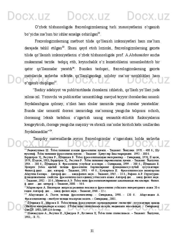   O‘zbek   tilshunosligida   frazeologizmlarning   turli   xususiyatlarini   o‘rganish
bo‘yicha ma’lum bir ishlar amalga oshirilgan 22
. 
Frazeologizmlarning   matbuot   tilida   qo‘llanish   imkoniyatlari   ham   ma’lum
darajada   tahlil   etilgan 23
.   Shuni   qayd   etish   lozimki,   frazeologizmlarning   gazeta
tilida   qo‘llanish   imkoniyatlarini   o‘zbek   tilshunosligida   prof.   A.Abdusaidov   ancha
mukammal   tarzda     tadqiq   etib,   keyinchalik   o‘z   kuzatishlarini   umumlashtirib   bir
qator   qo‘llanmalar   yaratdi 24
.   Bundan   tashqari,   frazeologizmlarning   gazeta
matnlarida   sarlavha   sifatida   qo‘llanilgandagi   uslubiy   ma’no   nozikliklari   ham
o‘rganib chiqilgan 25
.
“Badiiy adabiyot  va publitsistikada  iboralarni ishlatish, qo‘llash yo‘llari juda
xilma-xil. Yozuvchi va publisistlar umumtildagi mavjud tayyor iboralardan unumli
foydalanibgina   qolmay,   o‘zlari   ham   shular   zamirida   yangi   iboralar   yaratadilar.
Bunda   ular   umumtil   iborasi   zamiridagi   ma’noning   yangicha   talqinini   ochish,
iboraning   leksik   tarkibini   o‘zgartish   uning   semantik-stilistik   funksiyalarini
kengaytirish, iboraga yangicha majoziy va obrazli ma’nolar kiritish kabi usullardan
foydalanadilar” 26
.
Tanqidiy   materiallarda   ayrim   frazeologizmlar   o‘zgarishsiz   holda   sarlavha
22
  Раҳматуллаев   Ш.   Ўзбек   тилининг   изоҳли   фразеологик   луғати.   -   Тошкент:   Ўғитувчи.   1978.   -   408   б.;   Шу
муаллиф. Ўзбек тилининг фразеологик луғати.  - Тошкент:  Қомуслар Бош таҳририяти.  1992. - 380 б. 
Бердиёров   Ҳ.,   Расулов   Р.,   Йўлдошев   Б.   Ўзбек   фразеологиясидан   материаллар.   -   Самарқанд,   1976;   II   қисм,
1979; III қисм, 1983; Бердиёров Ҳ.,  Расулов Р.  Ўзбек тилининг паремиологик луғати. - Тошкент: Ўқитувчи.
1984.   -   288   б.;   Йўлдошев   Б.   Фразеологик   услубият   асослари.   –   Самарқанд,   1999.   -   200   б.;   Йўлдошев   Б.
Ҳозирги   ўзбек   адабий   тилида   фразеологик   бирликларнинг   функционал-услубий   хусусиятлари:
Филол.ф.докт.     …дис.   автореф.   -   Тошкент,   1993.   -   49   б.;   Кучкартаев   И.     Фразеологическое   новаторство
Абдуллы   Каххара.:     Автореф.дис.   …   канд.филол.   наук.   -   Ташкент,   1965.   -   23   б.;   Рафиев   А.Р.   Структурно-
функциональные  свойства  фразеологических единиц узбекского языка: Автореф.дис. … канд. филол. наук.
- Ташкент, 1982. - 18 б.; Маматов А.Э. Ўзбек тили фразеологизмларининг шаклланиши масалалари: Филол.
ф. докт. …дис. автореф. – Тошкент, 2000.   - 56 б.
23
Абдуназаров А. Некоторые вопросы развитии лексики и фразеологии узбкского литературного языка 20-х
годов: Автореф.   дис. … канд.   филол.   наук. - Ташкент, 1968. - 22 с.
24
  Абдусаидов   А.   Газета   тилида   фразеологизмлар.   -   Самарқанд,   1990.   -   120   б.     Абдусаидов   А.
Фразеологизмлар – матбуот тилида таъсирчан восита. – Самарқанд , 2001.  
25
  Йўлдошев   Б.,   Мирзаев   Б.   Ўзбек   тилида   фразеологизм   сарлавҳаларнинг   стилистик     хусусиятлари   ҳақида
(Матбуот материаллари асосида).  //Ўзбек тили стилистикаси ва нутқ  маданияти  масалалари.  -  Самарқанд:
СамДУ.   1982, 109-114-бетлар.
26
  Шомақсудов   А.,  Расулов  И.,   Қўнғуров  Р.,  Рустамов  Ҳ.  Ўзбек   тили  стилистикаси.   –  Тошкент:   Ўқитувчи,
1983, -  Б. 71 .  
31 