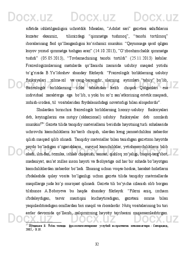 sifatida   ishlatilganligini   uchratdik.   Masalan,   “Adolat   sari”   gazetasi   sahifalarini
kuzatar   ekanmiz,     tilimizdagi   “qimmatga   tushmoq”,   “tanobi   tortilmoq”
iboralarining   faol   qo‘llanganligini   ko‘rishimiz   mumkin:   “Qaynonaga   qasd   qilgan
kuyov yoxud qimmatga tushgan araz” (14.10.2013), ”O‘zboshimchalik qimmatga
tushdi”   (05.05.2013),   “Tovlamachining   tanobi   tortildi”   (25.11.2013)   kabilar.
Frazeologizmlarning   matnlarda   qo‘llanishi   zamirida   uslubiy   maqsad   yotishi
to‘g‘risida   B.Yo‘ldoshev   shunday   fikrlaydi:   “Frazeologik   birliklarning   uslubiy
funksiyalari     xilma-xil     va   rang-barangdir,   ularning     ayrimlari   “tabiiy”   bo‘lib,
frazeologik     birliklarning     ichki     tabiatidan     kelib     chiqadi.   Qolganlari     esa
individual   xarakterga   ega   bo‘lib, u yoki bu so‘z san’atkorining estetik maqsadi,
xohish-irodasi, til  vositalaridan foydalanishdagi novatorligi bilan aloqadordir”.
  Shulardan   birinchisi   frazeologik   birliklarning   lisoniy-uslubiy     funksiyalari
deb,   keyingilarini   esa   nutqiy   (okkazional)   uslubiy     funksiyalar     deb     nomlash
mumkin 27
”.Gazeta tilida tanqidiy materiallarni berishda hayotning turli sohalaarida
uchrovchi   kamchiliklarni   ko‘tarib   chiqish,   ulardan   keng   jamoatchilikni   xabardor
qilish maqsad qilib olinadi. Tanqidiy materiallar bilan tanishgan gazetxon hayotda
paydo bo‘ladigan  o‘zgarishlarni,   mavjud kamchiliklar, yetishmovchiliklarni  bilib
oladi, ilm-fan, texnika, ishlab chiqarish, sanoat, qishloq xo‘jaligi, huquq-targ‘ibot,
madaniyat, san’at xullas inson hayoti va faoliyatiga oid har bir sohada bo‘layotgan
kamchiliklardan xabardor bo‘ladi. Shuning uchun voqea-hodisa, harakat-holatlarni
ifodalashda   qulay   vosita   bo‘lganligi   uchun   gazeta   tilida   tanqidiy   materiallarda
maqollarga   juda   ko‘p   murojaat   qilinadi.   Gazeta   tili   bo‘yicha   izlanish   olib   borgan
tilshunos   A.Boboyeva   bu   haqda   shunday   fikrlaydi:   “Fikrni   aniq,   ixcham
ifodalaydigan,   tasvir   mantiqini   kuchaytiradigan,   gazetani   omma   bilan
yaqinlashtiradigan omillardan biri maqol va iboralardir. Nutq vositalarining bu turi
asrlar   davomida   qo‘llanib,   xalqimizning   hayotiy   tajribasini   mujassamlashtirgan.
27
 Йўлдошев  Б.  Ўзбек  тилида    фразеологизмларнинг   услубий  ва прагматик   имкониятлари. - Самарқанд,
2002, - Б.18.
32 