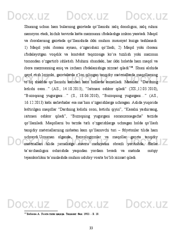 Shuning   uchun   ham   bularning   gazetada   qo‘llanishi   xalq   donoligini,   xalq   ruhini
namoyon etadi, kichik tasvirda katta mazmunni ifodalashga imkon yaratadi. Maqol
va   iboralarning   gazetada   qo‘llanishida   ikki   muhim   xususiyat   kuzga   tashlanadi:
1)   Maqol   yoki   iborani   aynan,   o‘zgarishsiz   qo‘llash;   2)   Maqol   yoki   iborani
ifodalayotgan   voqelik   va   kontekst   taqozosiga   ko‘ra   tuzilish   yoki   mazmun
tomondan  o‘zgartirib  ishlatish.  Muhimi   shundaki,  har  ikki   holatda  ham  maqol  va
ibora   mazmunning   aniq   va   ixcham   ifodalanishiga   xizmat   qiladi” 28
.   Shuni   alohida
qayd etish lozimki, gazetalarda e’lon qilingan tanqidiy materiallarda maqollarning
to‘liq   shaklda   qo‘llanishi   kamdan   kam   hollarda   kuzatiladi.   Masalan:   “Dardning
kelishi   oson...”   (AS.,   14.10.2013),   “Isitmasi   oshkor   qiladi“   (XS.,12.03.2010),
“ Buzoqning   yugurgani…”   (S.,   18.06.2010),   “ Buzoqning   yugurgani… ”   (AS.,
16.12.2013) kabi sarlavhalar esa ma’lum o‘zgarishlarga uchragan. Aslida yuqorida
keltirilgan   maqollar   “Dardning   kelishi   oson,   ketishi   qiyin”,   “Kasalni   yashirsang,
isitmasi   oshkor   qiladi”,   “ Buzoqning   yugurgani   somonxonagacha”   tarzida
qo‘llaniladi.   Maqollarni   bu   tarzda   turli   o‘zgarishlarga   uchragan   holda   qo‘llash
tanqidiy   materiallarning   nisbatan   kam   qo‘llanuvchi   turi   –   felyetonlar   tilida   ham
uchraydi.Umuman   olganda,   frazeologizmlar   va   maqollar   gazeta   tanqidiy
materiallari   tilida   jurnalistga   mavzu   mohiyatini   obrazli   yoritishda,   fikrlar
ta’sirchanligini   oshirishda   yaqindan   yordam   beradi   va   matnda     nutqiy
tejamkorlikni ta’minlashda muhim uslubiy vosita bo‘lib xizmat qiladi. 
28
 Бобоева А.   Газета тили ҳақида. Тошкент:Фан.   1983.  -  Б.   18.
33 