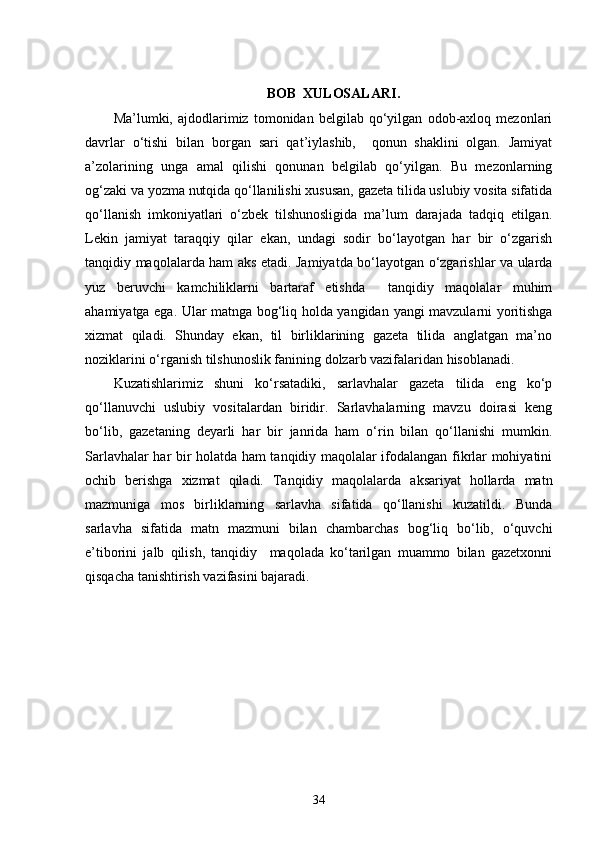 BOB  XULOSALARI .
Ma’lumki,   ajdodlarimiz   tomonidan   belgilab   qo‘yilgan   odob-axloq   mezonlari
davrlar   o‘tishi   bilan   borgan   sari   qat’iylashib,     qonun   shaklini   olgan.   Jamiyat
a’zolarining   unga   amal   qilishi   qonunan   belgilab   qo‘yilgan.   Bu   mezonlarning
og‘zaki va yozma nutqida qo‘llanilishi xususan, gazeta tilida uslubiy vosita sifatida
qo‘llanish   imkoniyatlari   o‘zbek   tilshunosligida   ma’lum   darajada   tadqiq   etilgan.
Lekin   jamiyat   taraqqiy   qilar   ekan,   undagi   sodir   bo‘layotgan   har   bir   o‘zgarish
tanqidiy maqolalarda ham aks etadi. Jamiyatda bo‘layotgan o‘zgarishlar va ularda
yuz   beruvchi   kamchiliklarni   bartaraf   etishda     tanqidiy   maqolalar   muhim
ahamiyatga ega. Ular matnga bog‘liq holda yangidan   yangi mavzularni yoritishga
xizmat   qiladi.   Shunday   ekan,   til   birliklarining   gazeta   tilida   anglatgan   ma’no
noziklarini o‘rganish tilshunoslik fanining dolzarb vazifalaridan hisoblanadi.    
Kuzatishlarimiz   shuni   ko‘rsatadiki,   sarlavhalar   gazeta   tilida   eng   ko‘p
qo‘llanuvchi   uslubiy   vositalardan   biridir.   Sarlavhalarning   mavzu   doirasi   keng
bo‘lib,   gazetaning   deyarli   har   bir   janrida   ham   o‘rin   bilan   qo‘llanishi   mumkin.
Sarlavhalar har bir holatda ham tanqidiy maqolalar ifodalangan fikrlar mohiyatini
ochib   berishga   xizmat   qiladi.   Tanqidiy   maqolalarda   aksariyat   hollarda   matn
mazmuniga   mos   birliklarning   sarlavha   sifatida   qo‘llanishi   kuzatildi.   Bunda
sarlavha   sifatida   matn   mazmuni   bilan   chambarchas   bog‘liq   bo‘lib,   o‘quvchi
e’tiborini   jalb   qilish,   tanqidiy     maqolada   ko‘tarilgan   muammo   bilan   gazetxonni
qisqacha tanishtirish vazifasini bajaradi.
34 