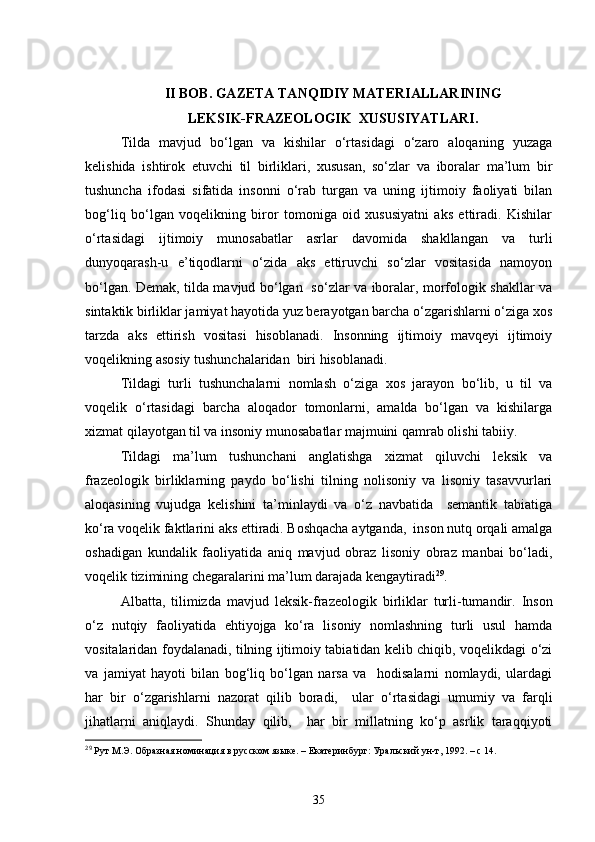 II BOB .  GAZETA TANQIDIY MATERIALLARINING
LEKSIK-FRAZEOLOGIK  XUSUSIYATLARI .
Tilda   mavjud   bo‘lgan   va   kishilar   o‘rtasidagi   o‘zaro   aloqaning   yuzaga
kelishida   ishtirok   etuvchi   til   birliklari,   xususan,   so‘zlar   va   iboralar   ma’lum   bir
tushuncha   ifodasi   sifatida   insonni   o‘rab   turgan   va   uning   ijtimoiy   faoliyati   bilan
bog‘liq   bo‘lgan   voqelikning   biror   tomoniga   oid   xususiyatni   aks   ettiradi.   Kishilar
o‘rtasidagi   ijtimoiy   munosabatlar   asrlar   davomida   shakllangan   va   turli
dunyoqarash-u   e’tiqodlarni   o‘zida   aks   ettiruvchi   so‘zlar   vositasida   namoyon
bo‘lgan. Demak, tilda mavjud bo‘lgan   so‘zlar va iboralar, morfologik shakllar va
sintaktik birliklar jamiyat hayotida yuz berayotgan barcha o‘zgarishlarni o‘ziga xos
tarzda   aks   ettirish   vositasi   hisoblanadi.   Insonning   ijtimoiy   mavqeyi   ijtimoiy
voqelikning asosiy tushunchalaridan  biri hisoblanadi. 
Tildagi   turli   tushunchalarni   nomlash   o‘ziga   xos   jarayon   bo‘lib,   u   til   va
voqelik   o‘rtasidagi   barcha   aloqador   tomonlarni,   amalda   bo‘lgan   va   kishilarga
xizmat qilayotgan til va insoniy munosabatlar majmuini qamrab olishi tabiiy. 
Tildagi   ma’lum   tushunchani   anglatishga   xizmat   qiluvchi   leksik   va
frazeologik   birliklarning   paydo   bo‘lishi   tilning   nolisoniy   va   lisoniy   tasavvurlari
aloqasining   vujudga   kelishini   ta’minlaydi   va   o‘z   navbatida     semantik   tabiatiga
ko‘ra voqelik faktlarini aks ettiradi. Boshqacha aytganda,  inson nutq orqali amalga
oshadigan   kundalik   faoliyatida   aniq   mavjud   obraz   lisoniy   obraz   manbai   bo‘ladi,
voqelik tizimining chegaralarini ma’lum darajada kengaytiradi 29
.
Albatta,   tilimizda   mavjud   l eksik -frazeologik   birliklar   turli-tumandir.   Inson
o‘z   nutqiy   faoliyatida   ehtiyojga   ko‘ra   lisoniy   nomlashning   turli   usul   hamda
vositalaridan foydalanadi, tilning ijtimoiy tabiatidan kelib chiqib, voqelikdagi o‘zi
va   jamiyat   hayoti   bilan   bog‘liq   bo‘lgan   narsa   va     hodisalarni   nomlaydi,   ulardagi
har   bir   o‘zgarishlarni   nazorat   qilib   boradi,     ular   o‘rtasidagi   umumiy   va   farqli
jihatlarni   aniqlaydi.   Shunday   qilib,     har   bir   millatning   ko‘p   asrlik   taraqqiyoti
29
 Рут М.Э.  О бразная номинация в русском языке. – Екатер и нбург: Уральский ун-т, 1992. – с  14 .
35 