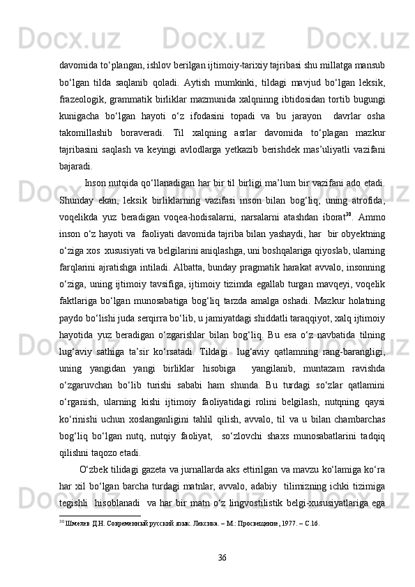 davomida to‘plangan, ishlov berilgan ijtimoiy-tarixiy tajribasi shu millatga mansub
bo‘lgan   tilda   saqlanib   qoladi.   Aytish   mumkinki,   tildagi   mavjud   bo‘lgan   leksik,
frazeologik,  grammatik  birliklar   mazmunida  xalqninng  ibtidosidan  tortib  bugungi
kunigacha   bo‘lgan   hayoti   o‘z   ifodasini   topadi   va   bu   jarayon     davrlar   osha
takomillashib   boraveradi.   Til   xalqning   asrlar   davomida   to‘plagan   mazkur
tajribasini   saqlash   va   keyingi   avlodlarga   yetkazib   berishdek   mas’uliyatli   vazifani
bajaradi.
Inson nutqida qo‘llanadigan har bir til birligi ma’lum bir vazifani ado etadi.
Shunday   ekan,   leksik   birliklarning   vazifasi   inson   bilan   bog‘liq,   uning   atrofida,
voqelikda   yuz   beradigan   voqea-hodisalarni,   narsalarni   atashdan   iborat 30
.   Ammo
inson o‘z hayoti va   faoliyati davomida tajriba bilan yashaydi, har   bir obyektning
o‘ziga xos  xususiyati va belgilarini aniqlashga, uni boshqalariga qiyoslab, ularning
farqlarini ajratishga intiladi. Albatta, bunday pragmatik harakat  avvalo, insonning
o‘ziga,   uning  ijtimoiy  tavsifiga,  ijtimoiy  tizimda  egallab  turgan  mavqeyi,  voqelik
faktlariga   bo‘lgan   munosabatiga   bog‘liq   tarzda   amalga   oshadi.   Mazkur   holatning
paydo bo‘lishi juda serqirra bo‘lib, u jamiyatdagi shiddatli taraqqiyot, xalq ijtimoiy
hayotida   yuz   beradigan   o‘zgarishlar   bilan   bog‘liq.   Bu   esa   o‘z   navbatida   tilning
lug‘aviy   sathiga   ta’sir   ko‘rsatadi.   Tildagi     lug‘aviy   qatlamning   rang-barangligi,
uning   yangidan   yangi   birliklar   hisobiga     yangilanib,   muntazam   ravishda
o‘zgaruvchan   bo‘lib   turishi   sababi   ham   shunda.   Bu   turdagi   so‘zlar   qatlamini
o‘rganish,   ularning   kishi   ijtimoiy   faoliyatidagi   rolini   belgilash,   nutqning   qaysi
ko‘rinishi   uchun   xoslanganligini   tahlil   qilish,   avvalo,   til   va   u   bilan   chambarchas
bog‘liq   bo‘lgan   nutq,   nutqiy   faoliyat,     so‘zlovchi   shaxs   munosabatlarini   tadqiq
qilishni taqozo etadi.
O‘zbek tilidagi gazeta va jurnallarda aks ettirilgan va mavzu ko‘lamiga ko‘ra
har   xil   bo‘lgan   barcha   turdagi   matnlar,  avvalo,   adabiy     tilimizning  ichki   tizimiga
tegishli     hisoblanadi     va  har   bir   matn  o‘z  lingvostilistik   belgi-xususiyatlariga   ega
30
 Шмелев Д.Н. Современный русский язык. Лексика. – М.: Просвещение, 1977. – С.16. 
36 