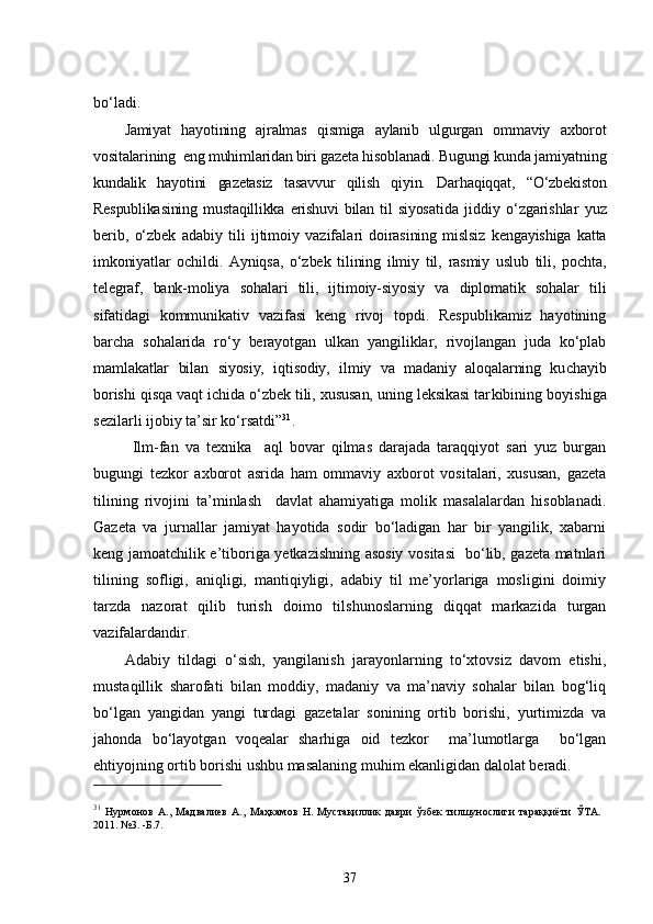 bo‘ladi.
Jamiyat   hayotining   ajralmas   qismiga   aylanib   ulgurgan   ommaviy   axborot
vositalarining  eng muhimlaridan biri gazeta hisoblanadi. Bugungi kunda jamiyatning
kundalik   hayotini   gazetasiz   tasavvur   qilish   qiyin.   Darhaqiqqat,   “O‘zbekiston
Respublikasining   mustaqillikka   erishuvi   bilan   til   siyosa tida   jiddiy   o‘zgarishlar   yuz
berib,   o‘zbek   adabiy   tili   ijtimoiy   vazifala ri   doirasining   mislsiz   kengayishiga   katta
imkoniyatlar   ochildi.   Ayniqsa,   o‘zbek   tilining   ilmiy   til,   rasmiy   uslub   tili,   pochta,
telegraf,   bank-moliya   sohalari   tili,   ijtimoiy-siyosiy   va   diplomatik   sohalar   tili
sifatidagi   kommunikativ   vazifasi   keng   rivoj   topdi.   Respublikamiz   hayotining
bar cha   sohalarida   ro‘y   berayotgan   ulkan   yangiliklar,   rivojlangan   juda   ko‘plab
mamlakatlar   bilan   siyosiy,   iqtisodiy,   ilmiy   va   madaniy   aloqalarning   ku chayib
borishi qisqa vaqt ichida o‘zbek tili, xususan, uning leksikasi tar kibining boyishiga
sezilarli ijobiy ta’sir ko‘rsatdi” 31
.
   Ilm-fan   va   texnika     aql   bovar   qilmas   darajada   taraqqiyot   sari   yuz   burgan
bugungi   tezkor   axborot   asrida   ham   ommaviy   axborot   vositalari,   xususan,   gazeta
tilining   rivojini   ta’minlash     davlat   ahamiyatiga   molik   masalalardan   hisoblanadi.
Gazeta   va   jurnallar   jamiyat   hayotida   sodir   bo‘ladigan   har   bir   yangilik,   xabarni
keng jamoatchilik e’tiboriga yetkazishning asosiy vositasi   bo‘lib, gazeta matnlari
tilining   sofligi,   aniqligi,   mantiqiyligi,   adabiy   til   me’yorlariga   mosligini   doimiy
tarzda   nazorat   qilib   turish   doimo   tilshunoslarning   diqqat   markazida   turgan
vazifalardandir.
Adabiy   tildagi   o‘sish,   yangilanish   jarayonlarning   to‘xtovsiz   davom   etishi,
mustaqillik   sharofati   bilan   moddiy,   madaniy   va   ma’naviy   sohalar   bilan   bog‘liq
bo‘lgan   yangidan   yangi   turdagi   gazetalar   sonining   ortib   borishi,   yurtimizda   va
jahonda   bo‘layotgan   voqealar   sharhiga   oid   tezkor     ma’lumotlarga     bo‘lgan
ehtiyojning ortib borishi ushbu masalaning muhim ekanligidan dalolat beradi.
31
  Нурмонов   А.,   Мадвалиев   А.,   Маҳкамов   Н.   Мустақиллик   даври   ўзбек   тилшунослиги   тараққиёти   ЎТА.
2011. №3. -Б.7.
37 