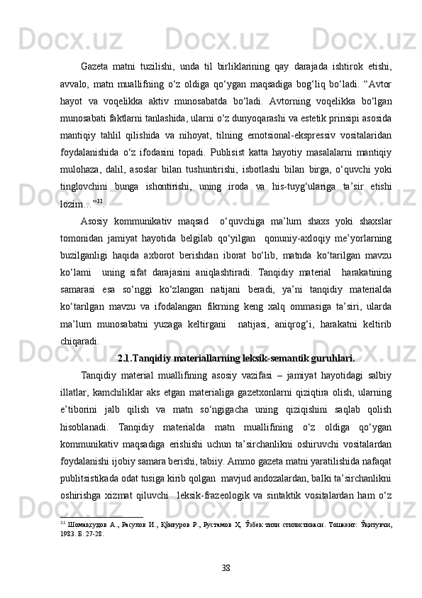 Gazeta   matni   tuzilishi,   unda   til   birliklarining   qay   darajada   ishtirok   etishi,
avvalo,   matn   muallifning   o‘z   oldiga   qo‘ygan   maqsadiga   bog‘liq   bo‘ladi.   “Avtor
hayot   va   voqelikka   aktiv   munosabatda   bo‘ladi.   Avtorning   voqelikka   bo‘lgan
munosabati faktlarni tanlashida, ularni o‘z dunyoqarashi va estetik prinsipi asosida
mantiqiy   tahlil   qilishida   va   nihoyat,   tilning   emotsional-ekspressiv   vositalaridan
foydalanishida   o‘z   ifodasini   topadi.   Publisist   katta   hayotiy   masalalarni   mantiqiy
mulohaza,   dalil,   asoslar   bilan   tushuntirishi,   isbotlashi   bilan   birga,   o‘quvchi   yoki
tinglovchini   bunga   ishontirishi,   uning   iroda   va   his-tuyg‘ulariga   ta’sir   etishi
lozim…” 32
.
Asosiy   kommunikativ   maqsad     o‘quvchiga   ma’lum   shaxs   yoki   shaxslar
tomonidan   jamiyat   hayotida   belgilab   qo‘yilgan     qonuniy-axloqiy   me’yorlarning
buzilganligi   haqida   axborot   berishdan   iborat   bo‘lib,   matnda   ko‘tarilgan   mavzu
ko‘lami     uning   sifat   darajasini   aniqlashtiradi.   Tanqidiy   material     harakatining
samarasi   esa   so‘nggi   ko‘zlangan   natijani   beradi,   ya’ni   tanqidiy   materialda
ko‘tarilgan   mavzu   va   ifodalangan   fikrning   keng   xalq   ommasiga   ta’siri,   ularda
ma’lum   munosabatni   yuzaga   keltirgani     natijasi,   aniqrog‘i,   harakatni   keltirib
chiqaradi. 
2.1.Tanqidiy materiallarning leksik-semantik guruhlari .
Tanqidiy   material   muallifining   asosiy   vazifasi   –   jamiyat   hayotidagi   salbiy
illatlar,   kamchiliklar   aks   etgan   materialiga   gazetxonlarni   qiziqtira   olish,   ularning
e’tiborini   jalb   qilish   va   matn   so‘ngigacha   uning   qiziqishini   saqlab   qolish
hisoblanadi.   Tanqidiy   materialda   matn   muallifining   o‘z   oldiga   qo‘ygan
kommunikativ   maqsadiga   erishishi   uchun   ta’sirchanlikni   oshiruvchi   vositalardan
foydalanishi ijobiy samara berishi, tabiiy. Ammo gazeta matni yaratilishida nafaqat
publitsistikada odat tusiga kirib qolgan  mavjud andozalardan, balki ta’sirchanlikni
oshirishga   xizmat   qiluvchi     leksik-frazeologik   va   sintaktik   vositalardan   ham   o‘z
32
  Шомақсудов   А.,   Расулов   И.,   Қўнғуров   Р.,   Рустамов   Ҳ.   Ўзбек   тили   стилистикаси.   Тошкент:   Ўқитувчи,
1983. Б. 27-28.
38 