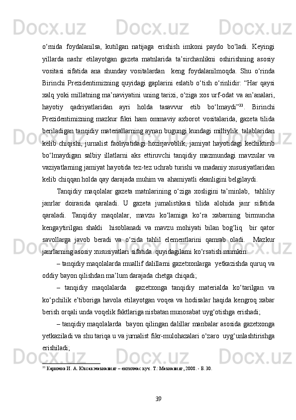 o‘rnida   foydalanilsa,   kutilgan   natijaga   erishish   imkoni   paydo   bo‘ladi.   Keyingi
yillarda   nashr   etilayotgan   gazeta   matnlarida   ta’sirchanlikni   oshirishning   asosiy
vositasi   sifatida   ana   shunday   vositalardan     keng   foydalanilmoqda.   Shu   o‘rinda
Birinchi   Prezidentimizning   quyidagi   gaplarini   eslatib   o‘tish   o‘rinlidir:   “Har   qaysi
xalq yoki millatning ma’naviyatini uning tarixi, o‘ziga xos urf-odat va an’analari,
hayotiy   qadriyatlaridan   ayri   holda   tasavvur   etib   bo‘lmaydi” 33
.   Birinchi
Prezidentimizning   mazkur   fikri   ham   ommaviy   axborot   vositalarida,   gazeta   tilida
beriladigan tanqidiy materiallarning aynan bugungi kundagi milliylik   talablaridan
kelib  chiqishi,   jurnalist   faoliyatidagi   hozirjavoblik,   jamiyat   hayotidagi   kechiktirib
bo‘lmaydigan   salbiy   illatlarni   aks   ettiruvchi   tanqidiy   mazmundagi   mavzular   va
vaziyatlarning jamiyat hayotida tez-tez uchrab turishi va madaniy xususiyatlaridan
kelib chiqqan holda qay darajada muhim va  ahamiyatli ekanligini belgilaydi.
Tanqidiy   maqolalar   gazeta   matnlarining   o‘ziga   xosligini   ta’minlab,     tahliliy
janrlar   doirasida   qaraladi.   U   gazeta   jurnalistikasi   tilida   alohida   janr   sifatida
qaraladi.   Tanqidiy   maqolalar,   mavzu   ko‘lamiga   ko‘ra   xabarning   birmuncha
kengaytirilgan   shakli     hisoblanadi   va   mavzu   mohiyati   bilan   bog‘liq     bir   qator
savollarga   javob   beradi   va   o‘zida   tahlil   elementlarini   qamrab   oladi.     Mazkur
janrlarning asosiy xususiyatlari sifatida  quyidagilarni ko‘rsatish mumkin:
–   tanqidiy maqolalarda muallif dalillarni gazetxonlarga  yetkazishda quruq va
oddiy bayon qilishdan ma’lum darajada chetga chiqadi; 
–   tanqidiy   maqolalarda     gazetxonga   tanqidiy   materialda   ko‘tarilgan   va
ko‘pchilik e’tiboriga havola etilayotgan voqea va hodisalar  haqida kengroq xabar
berish orqali unda voqelik faktlariga nisbatan munosabat uyg‘otishga erishadi;
–   tanqidiy maqolalarda   bayon qilingan dalillar manbalar asosida gazetxonga
yetkaziladi va shu tariqa u va jurnalist fikr-mulohazalari o‘zaro  uyg‘unlashtirishga
erishiladi;
33
  Каримов И. А. Юксак маънавият – енгилмас куч. Т.: Маънавият, 2008. - Б. 30.
39 
