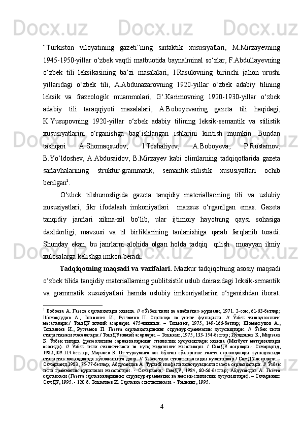 “Turkiston   viloyatining   gazeti”ning   sintaktik   xususiyatlari,   M.Mirzayevning
1945-1950-yillar o‘zbek vaqtli matbuotida baynalminal so‘zlar, F.Abdullayevning
o‘zbek   tili   leksikasining   ba’zi   masalalari,   I.Rasulovning   birinchi   jahon   urushi
yillaridagi   o‘zbek   tili,   A.Abdunazarovning   1920-yillar   o‘zbek   adabiy   tilining
leksik   va   frazeologik   muammolari,   G‘.Karimovning   1920-1930-yillar   o‘zbek
adabiy   tili   taraqqiyoti   masalalari,   A.Boboyevaning   gazeta   tili   haqidagi,
K.Yusupovning   1920-yillar   o‘zbek   adabiy   tilining   leksik-semantik   va   stilistik
xususiyatlarini   o‘rganishga   bag‘ishlangan   ishlarini   kiritish   mumkin.   Bundan
tashqari   A.Shomaqsudov,   I.Toshaliyev,   A.Boboyeva,   P.Rustamov,
B.Yo‘ldoshev,   A.Abdusaidov,   B.Mirzayev   kabi   olimlarning   tadqiqotlarida   gazeta
sarlavhalarining   struktur-grammatik,   semantik-stilistik   xususiyatlari   ochib
berilgan 1
. 
O‘zbek   tilshunosligida   gazeta   tanqidiy   materiallarining   tili   va   uslubiy
xususiyatlari,   fikr   ifodalash   imkoniyatlari     maxsus   o‘rganilgan   emas.   Gazeta
tanqidiy   janrlari   xilma-xil   bo‘lib,   ular   ijtimoiy   hayotning   qaysi   sohasiga
daxldorligi,   mavzusi   va   til   birliklarining   tanlanishiga   qarab   farqlanib   turadi.
Shunday   ekan,   bu   janrlarni   alohida   olgan   holda   tadqiq     qilish     muayyan   ilmiy
xulosalarga kelishga imkon beradi.
Tadqiqotning maqsadi va vazifalari.   Mazkur tadqiqotning asosiy maqsadi
o‘zbek tilida tanqidiy materiallarning publitsistik uslub doirasidagi leksik-semantik
va   grammatik   xususiyatlari   hamda   uslubiy   imkoniyatlarini   o‘rganishdan   iborat.
1
  Бобоева  А.  Газета  сарлавҳалари   ҳақида.  //  «Ўзбек   тили  ва  адабиёти» журнали, 1971.  2-сон,  61-63-бетлар;
Шомақсудов   А.,   Тошалиев   И.,   Рустамов   П.   Сарлавҳа   ва   унинг   функцияси.   //   Ўзбек   тилшунослиги
масалалари./   ТошДУ   илмий   асарлари.   475-чиқиши.   –   Тошкент,   1975,   149-166-бетлар;   Шомақсудов   А.,
Тошалиев   И.,   Рустамов   П.   Газета   сарлавҳаларининг   структур-грамматик   хусусиятлари.   //   Ўзбек   тили
стилистикаси масалалари./ ТошДУ илмий асарлари. – Тошкент, 1975, 133-154-бетлар ;  Йўлдошев Б., Мирзаев
Б.   Ўзбек   тилида   фразеологизм   сарлавҳаларнинг   стилистик   хусусиятлари   ҳақида   (Матбуот   материаллари
асосида).   //   Ўзбек   тили   стилистикаси   ва   нутқ   маданияти   масалалари.   /   СамДУ   асарлари.-   Самарқанд,
1982,109-114-бетлар;   Мирзаев   Б.   От   туркумига   хос   бўлган   сўзларнинг   газета   сарлавҳалари   функциясида
стилистик мақсадларда қўлланишига доир. // Ўзбек тили стилистикасидан кузатишлар./ СамДУ асарлари. -
Самарқанд,1983, 75-77-бетлар; Абдусаидов А. Туркий изофали конструкцияли газета сарлавҳалари. // Ўзбек
тили   грамматик   қурилиши   масалалари.   -   Самарқанд:   СамДУ,   1984,   60-66-бетлар;   Абдусаидов   А.   Газета
сарлавҳаси (Газета сарлавҳаларининг структур-грамматик ва лексик-стилистик хусусиятлари). – Самарқанд:
СамДУ, 1995. - 120 б. Тошалиев И. Сарлавҳа стилистикаси. - Тошкент, 1995.
4 