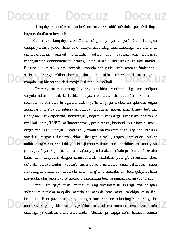 –   tanqidiy   maqolalarda     ko‘tarilgan   mavzuni   tahlil   qilishda     jurnalist   faqat
hayotiy dalillarga tayanadi. 
Ko‘rinadiki, tanqidiy materiallarda   o‘rganilayotgan voqea-hodisani to‘liq va
chuqur yoritish, yakka shaxs yoki jamiyat hayotidagi muammolarga  oid dalillarni
umumlashtirish,   jamiyat   tomonidan   salbiy   deb   hisoblanuvchi   hodisalar
mohiyatining   qonuniyatlarini   ochish,   uning   sababini   aniqlash   bilan   tavsiflanadi.
Birgina   publitsistik   nuqtai   nazardan   maqola   deb   yuritiluvchi   matnlar   funksional-
stilistik   tabiatiga   e’tibor   berilsa,   shu   nom   ostida   tushuniluvchi   matn,   ya’ni
maqolaning bir qator turlari mavjudligi ma’lum bo‘ladi.
  Tanqidiy   materiallarning   lug‘aviy   tarkibida     matbuot   tiliga   xos   bo‘lgan
valyuta   sohasi,   plastik   kartochka,   magazin   va   savdo   shahobchalari,   terminallar,
sotuvchi   va   xaridor,   firibgarlar,   aldov   yo‘li,   huquqni   muhofaza   qiluvchi   organ
xodimlari,   hojatbaror,   jabrdiyda,   Jinoyat   Kodeksi,   jinoyat   ishi,   tergov   bo‘limi,
tibbiy mehnat  ekspertizasi  komissiyasi,  nogironi, mehnatga layoqatsiz, nogironlik
muddati,   pora,   TMEK   ma’lumotnomasi,   prokuratura,   huquqni   muhofaza   qiluvchi
organ xodimlari, jinoyat, jinoyat ishi, ozodlikdan mahrum etish, sog‘liqni saqlash
vazirligi,   tergov-surishtiruv   ishlari,   firibgarlik   yo‘li,   tergov   harakatlari,   tezkor
tadbir,   qing‘ir   ish,   ijro   ishi   yuritish,   jismoniy   shaxs,   sud   ijrochilari,   ma’muriy   va
jinoiy javobgarlik, jarima jazosi, majburiy ijro harakatlari kabi professional leksika
ham,   oila   muqaddas   dargoh   mansabdorlik   vazifalari,   yoqilg‘i   resurslari,   chek
qo‘yish,   qoidabuzarlar,   yoqilg‘i   mahsulotlari,   ashyoviy   dalil,   islohotlar,   aholi
farvonligini oshirmoq, mol-mulk kabi      turg‘un birikmalar  va ifoda qoliplari ham
mavjudki, ular tanqidiy materiallarni gazetaning boshqa janrlaridan ajratib turadi.
Shuni   ham   qayd   etish   lozimki,   tilning   vazifaviy   uslublariga   xos   bo‘lgan
so‘zlar   va   jumlalar   tanqidiy   materiallar   matnida   ham   mavzu   talabiga   ko‘ra   faol
ishlatiladi. Buni gazeta xalq hayotining hamma sohalari bilan bog‘liq ekanligi, bu
sohalardagi   yangiliklar   va   o‘zgarishlar,   mavjud   muammolar   gazeta   vositasida
ommaga   yetkazilishi   bilan   izohlanadi.   “Muallif,   prinsipga   ko‘ra   hamisha   omma
40