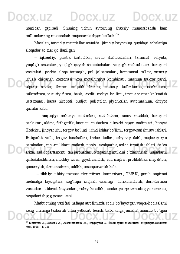 nomidan   gapiradi.   Shuning   uchun   avtorning   shaxsiy   munosabatida   ham
millionlarning munosabati mujassamlashgan bo‘ladi” 34
. 
Masalan, tanqidiy materiallar matnida ijtimoiy hayotning quyidagi sohalariga
aloqador so‘zlar qo‘llanilgan: 
–   iqtisodiy:   plastik   kartochka,   savdo   shahobchalari,   terminal,   valyuta,
yoqilg‘i   resurslari,   yoqilg‘i   quyish   shaxobchalari,   yoqilg‘i   mahsulotlari,   transport
vositalari,   pochta   aloqa   tarmog‘i,   pul   jo‘natmalari,   kommunal   to‘lov,   xususiy
ishlab   chiqarish   korxonasi,   kon   metallurgiya   kombinati,   mashina   traktor   parki,
ulgurji   savdo,   fermer   xo‘jalik,   biznes,   xususiy   tadbirkorlik,   iste’molchi,
mikrofirma,  xususiy  firma,  bank,   kredit,  moliya  bo‘limi,  texnik  xizmat  ko‘rsatish
ustaxonasi,   kassa   hisoboti,   budjet,   polietelen   plyonkalar,   avtomashina,   ehtiyot
qismlar kabi.
  –   huquqiy:   militsiya   xodimlari,   sud   hukmi,   sinov   muddati,   transport
prokurori, aldov,  firibgarlik, huquqni  muhofaza qiluvchi  organ xodimlari, Jinoyat
Kodeksi, jinoyat ishi, tergov bo‘limi, ichki ishlar bo‘limi, tergov-surishtiruv ishlari,
firibgarlik   yo‘li,   tergov   harakatlari,   tezkor   tadbir,   ashyoviy   dalil,   majburiy   ijro
harakatlari, mol-mulklarni xatlash, jinoiy javobgarlik, axloq tuzatish ishlari, da’vo
ariza, sud departamenti, tan jarohatlari, o‘zganing mulkini o‘zlashtirish, hujjatlarni
qalbakilashtirish, moddiy zarar, giyohvandlik,   sud majlisi,   profilaktika inspektori,
qonuniylik, demokratizm, odillik, insonparvarlik kabi.
  –   tibbiy:   tibbiy   mehnat   ekspertizasi   komissiyasi,   TMEK,   guruh   nogironi
mehnatga   layoqatsiz,   sog‘liqni   saqlash   vazirligi,   dorixonachilik,   dori-darmon
vositalari,   tibbiyot   buyumlari,   ruhiy   kasallik,   sanitariya-epidemiologiya   nazorati,
ovqatlanish gigiyenasi kabi.
Matbuotning vazifasi nafaqat atrofimizda sodir bo‘layotgan voqea-hodisalarni
keng ommaga tezkorlik bilan yetkazib berish, balki unga jurnalist mansub bo‘lgan
34
  Бегматов   Э.,   Бобоева   А.,   Асомиддинова   М.,   Умурқулов   Б.   Ўзбек   нутқи   маданияти   очерклари.Тошкент:
Фан, 1988. - Б. 126.
41 