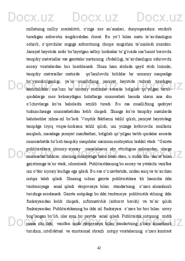 millatning   milliy   mentaliteti,   o‘ziga   xos   an’analari,   dunyoqarashini   sezdirib
turadigan   axborotni   singdirishdan   iborat.   Bu   yo‘l   bilan   matn   ta’sirchanligini
oshirib,   o‘quvchilar   ongiga   axborotning   chuqur   singishini   ta’minlash   mumkin.
Jamiyat hayotida sodir bo‘layotgan salbiy hodisalar to‘g‘risida ma’lumot beruvchi
tanqidiy materiallar esa gazetalar matnining  ifodaliligi, ta’sirchanligini oshiruvchi
asosiy   vositalardan   biri   hisoblanadi.   Shuni   ham   alohida   qayd   etish   lozimki,
tanqidiy   materiallar   matnida     qo‘laniluvchi   birliklar   bir   umumiy   maqsadga
bo‘ysundirilganligi,   ya’ni   muallifning   jamiyat   hayotida   uchrab   turadigan
kamchiliklar,   ma’lum   bir   insoniy   mezonlar   asosida   belgilab   qo‘yilgan   tartib-
qoidalarga   mos   kelmaydigan   holatlarga   munosabati   hamda   ularni   ana   shu
o‘lchovlarga   ko‘ra   baholashi   sezilib   turadi.   Bu   esa   muallifning   qadriyat
tushunchasiga   munosabatidan   kelib   chiqadi.   Shunga   ko‘ra   tanqidiy   matnlarda
baholashlar   xilma-xil   bo‘ladi.   Voqelik   faktlarini   tahlil   qilish,   jamiyat   hayotidagi
tanqidga   loyiq   voqea-hodisani   tahlil   qilish,   uni   yuzaga   keltiruvchi   omillarni
aniqlash,   masalaga   jamiyat   manfaatlari,   belgilab   qo‘yilgan   tartib-qoidalar   asosida
munosabatda bo‘lish tanqidiy maqolalar mazmun-mohiyatini tashkil etadi. “Gazeta
publitsistikasi   ijtimoiy-siyosiy     masalalaarni   aks   ettiribgina   qolmasdan,   ularga
munosabat bildirar, ularning mohiyatiga baho berar ekan, u xuddi shu  san’at bilan
gazetxonga ta’sir etadi, ishontiradi. Publitsistikaning bu asosiy va yetakchi vazifasi
uni o‘tkir siyosiy kuchga ega qiladi. Bu esa o‘z navbatida, undan aniq va ta’sirchan
nutqni   talab   qiladi.   Shuning   uchun   gazeta   publitsistikasi   tili   hamisha   ikki
tendensiyaga     amal   qiladi:   ekspressiya   bilan     standartning     o‘zaro   almashinib
turishiga asoslanadi. Gazeta nutqidagi bu ikki tendensiya  publitsistik stilning  ikki
funksiyasidan   kelib   chiqadi,   informativlik   (axborot   berish)   va   ta’sir   qilish
funksiyasidan. Publitsistikaning bu ikki xil funksiyasi   o‘zaro bir-biri bilan   uzviy
bog‘langan   bo‘lib,   ular   ayni   bir   paytda     amal   qiladi.   Publitsistik   nutqning     xuddi
mana   shu   ikki     vazifasi   unda   ekspressiya   bilan   standartning   o‘zaro   almashinib
turishini, intellektual   va emotsional obrazli   nutqiy vositalarning   o‘zaro kontrast
42 