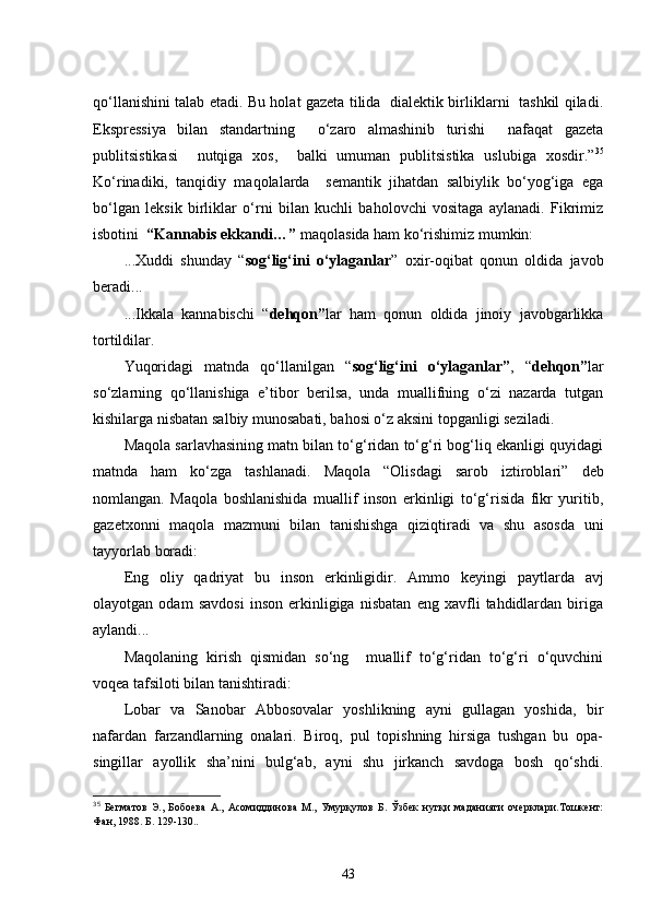 qo‘llanishini talab etadi. Bu holat gazeta tilida   dialektik birliklarni   tashkil qiladi.
Ekspressiya   bilan   standartning     o‘zaro   almashinib   turishi     nafaqat   gazeta
publitsistikasi     nutqiga   xos,     balki   umuman   publitsistika   uslubiga   xosdir.” 35
Ko‘rinadiki,   tanqidiy   maqolalarda     semantik   jihatdan   salbiylik   bo‘yog‘iga   ega
bo‘lgan   leksik   birliklar   o‘rni   bilan   kuchli   baholovchi   vositaga   aylanadi.   Fikrimiz
isbotini   “ Kannabis ekkandi…”  maqolasida ham ko‘rishimiz mumkin: 
...Xuddi   shunday   “ sog‘lig‘ini   o‘ylaganlar ”   oxir-oqibat   qonun   oldida   javob
beradi...
...Ikkala   kannabischi   “ dehqon” lar   ham   qonun   oldida   jinoiy   javobgarlikka
tortildilar. 
Yuqoridagi   matnda   qo‘llanilgan   “ sog‘lig‘ini   o‘ylaganlar” ,   “ dehqon” lar
so‘zlarning   qo‘llanishiga   e’tibor   berilsa,   unda   muallifning   o‘zi   nazarda   tutgan
kishilarga nisbatan salbiy munosabati, bahosi o‘z aksini topganligi seziladi. 
Maqola sarlavhasining matn bilan to‘g‘ridan to‘g‘ri bog‘liq ekanligi quyidagi
matnda   ham   ko‘zga   tashlanadi.   Maqola   “Olisdagi   sarob   iztiroblari”   deb
nomlangan.   Maqola   boshlanishida   muallif   inson   erkinligi   to‘g‘risida   fikr   yuritib,
gazetxonni   maqola   mazmuni   bilan   tanishishga   qiziqtiradi   va   shu   asosda   uni
tayyorlab boradi:
Eng   oliy   qadriyat   bu   inson   erkinligidir.   Ammo   keyingi   paytlarda   avj
olayotgan   odam   savdosi   inson   erkinligiga   nisbatan   eng   xavfli   tahdidlardan   biriga
aylandi...
Maqolaning   kirish   qismidan   so‘ng     muallif   to‘g‘ridan   to‘g‘ri   o‘quvchini
voqea tafsiloti bilan tanishtiradi:
Lobar   va   Sanobar   Abbosovalar   yoshlikning   ayni   gullagan   yoshida,   bir
nafardan   farzandlarning   onalari.   Biroq,   pul   topishning   hirsiga   tushgan   bu   opa-
singillar   ayollik   sha’nini   bulg‘ab,   ayni   shu   jirkanch   savdoga   bosh   qo‘shdi.
35
  Бегматов   Э.,   Бобоева   А.,   Асомиддинова   М.,   Умурқулов   Б.   Ўзбек   нутқи   маданияти   очерклари.Тошкент:
Фан, 1988.   Б.   129-130..
43 