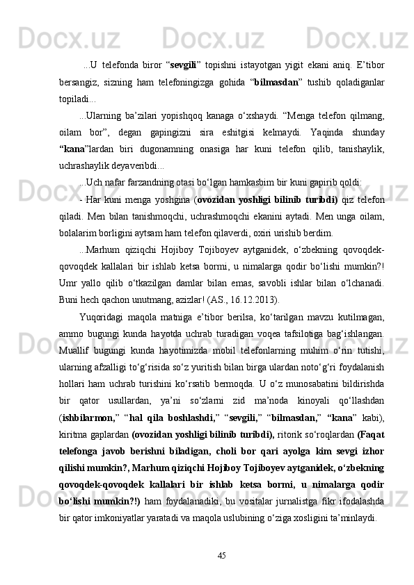   ...U   telefonda   biror   “ sevgili ”   topishni   istayotgan   yigit   ekani   aniq.   E’tibor
bersangiz,   sizning   ham   telefoningizga   gohida   “ bilmasdan ”   tushib   qoladiganlar
topiladi...
...Ularning   ba’zilari   yopishqoq   kanaga   o‘xshaydi.   “Menga   telefon   qilmang,
oilam   bor” ,   degan   gapingizni   sira   eshitgisi   kelmaydi.   Yaqinda   shunday
“kana ”lardan   biri   dugonamning   onasiga   har   kuni   telefon   qilib,   tanishaylik,
uchrashaylik deyaveribdi... 
...Uch nafar farzandning otasi bo‘lgan hamkasbim bir kuni gapirib qoldi:
-   Har   kuni   menga   yoshgina   ( ovozidan   yoshligi   bilinib   turibdi)   qiz   telefon
qiladi.   Men   bilan   tanishmoqchi,   uchrashmoqchi   ekanini   aytadi.   Men   unga   oilam,
bolalarim borligini aytsam ham telefon qilaverdi, oxiri urishib berdim.
...Marhum   qiziqchi   Hojiboy   Tojiboyev   aytganidek,   o‘zbekning   qovoqdek-
qovoqdek   kallalari   bir   ishlab   ketsa   bormi,   u   nimalarga   qodir   bo‘lishi   mumkin?!
Umr   yallo   qilib   o‘tkazilgan   damlar   bilan   emas,   savobli   ishlar   bilan   o‘lchanadi.
Buni hech qachon unutmang, azizlar! (AS., 16.12.2013).
Yuqoridagi   maqola   matniga   e’tibor   berilsa,   ko‘tarilgan   mavzu   kutilmagan,
ammo   bugungi   kunda   hayotda   uchrab   turadigan   voqea   tafsilotiga   bag‘ishlangan.
Muallif   bugungi   kunda   hayotimizda   mobil   telefonlarning   muhim   o‘rin   tutishi,
ularning afzalligi to‘g‘risida so‘z yuritish bilan birga ulardan noto‘g‘ri foydalanish
hollari   ham   uchrab   turishini   ko‘rsatib   bermoqda.   U   o‘z   munosabatini   bildirishda
bir   qator   usullardan,   ya’ni   so‘zlarni   zid   ma’noda   kinoyali   qo‘llashdan
( ishbilarmon, ”   “ hal   qila   boshlashdi, ”   “ sevgili, ”   “ bilmasdan, ”   “kana ”   kabi),
kiritma gaplardan  (ovozidan yoshligi bilinib turibdi),  ritorik so‘roqlardan  (Faqat
telefonga   javob   berishni   biladigan,   choli   bor   qari   ayolga   kim   sevgi   izhor
qilishi mumkin?, Marhum qiziqchi Hojiboy Tojiboyev aytganidek, o‘zbekning
qovoqdek-qovoqdek   kallalari   bir   ishlab   ketsa   bormi,   u   nimalarga   qodir
bo‘lishi   mumkin?!)   ham   foydalanadiki,   bu   vositalar   jurnalistga   fikr   ifodalashda
bir qator imkoniyatlar yaratadi va maqola uslubining o‘ziga xosligini ta’minlaydi.
45 