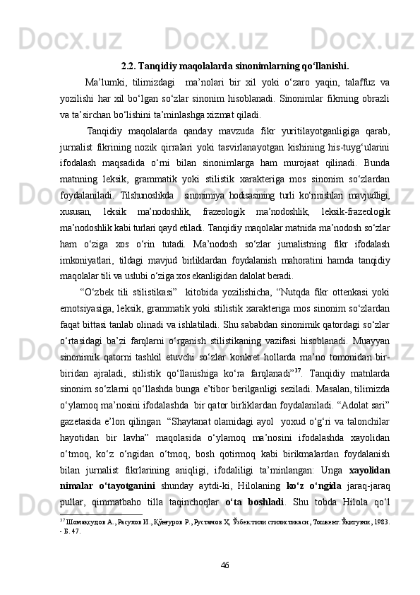 2.2.   Tanqidiy maqolalarda sinonimlarning qo‘llanishi .
  Ma’lumki,   tilimizdagi     ma’nolari   bir   xil   yoki   o‘zaro   yaqin,   talaffuz   va
yozilishi   har   xil   bo‘lgan   so‘zlar   sinonim   hisoblanadi.   Sinonimlar   fikrning   obrazli
va ta’sirchan bo‘lishini ta’minlashga xizmat qiladi.
  Tanqidiy   maqolalarda   qanday   mavzuda   fikr   yuritilayotganligiga   qarab,
jurnalist   fikrining   nozik   qirralari   yoki   tasvirlanayotgan   kishining   his-tuyg‘ularini
ifodalash   maqsadida   o‘rni   bilan   sinonimlarga   ham   murojaat   qilinadi.   Bunda
matnning   leks i k,   grammatik   yoki   stilistik   xarakteriga   mos   sinonim   so‘zlardan
foydalaniladi.   Tilshunoslikda     sinonimiya   hodisasining   turli   ko‘rinishlari   mavjudligi,
xususan,   leksik   ma’nodoshlik,   frazeologik   ma’nodoshlik,   leksik-frazeologik
ma’nodoshlik kabi turlari qayd etiladi.  Tanqidiy maqolalar matnida ma’nodosh so‘zlar
ham   o‘ziga   xos   o‘rin   tutadi.   Ma’nodosh   so‘zlar   jurnalistning   fikr   ifodalash
imkoniyatlari,   tildagi   mavjud   birliklardan   foydalanish   mahoratini   hamda   tanqidiy
maqolalar tili va uslubi o‘ziga xos ekanligidan dalolat beradi. 
“O‘zbek   tili   stilistikasi”     kitobida   yozilishicha,   “Nutqda   fikr   ottenkasi   yoki
emotsiyasiga, leksik, grammatik yoki stilistik xarakteriga mos sinonim so‘zlardan
faqat bittasi tanlab olinadi va ishlatiladi. Shu sababdan sinonimik qatordagi so‘zlar
o‘rtasidagi   ba’zi   farqlarni   o‘rganish   stilistikaning   vazifasi   hisoblanadi.   Muayyan
sinonimik   qatorni   tashkil   etuvchi   so‘zlar   konkret   hollarda   ma’no   tomonidan   bir-
biridan   ajraladi,   stilistik   qo‘llanishiga   ko‘ra   farqlanadi” 37
.   Tanqidiy   matnlarda
sinonim so‘zlarni qo‘llashda bunga e’tibor berilganligi seziladi. Masalan, tilimizda
o‘ylamoq ma’nosini ifodalashda  bir qator birliklardan foydalaniladi. “Adolat sari”
gazetasida e’lon qilingan   “Shaytanat olamidagi ayol   yoxud o‘g‘ri va talonchilar
hayotidan   bir   lavha”   maqolasida   o‘ylamoq   ma’nosini   ifodalashda   xayolidan
o‘tmoq,   ko‘z   o‘ngidan   o‘tmoq,   bosh   qotirmoq   kabi   birikmalardan   foydalanish
bilan   jurnalist   fikrlarining   aniqligi,   ifodaliligi   ta’minlangan:   Unga   xayolidan
nimalar   o‘tayotganini   shunday   aytdi-ki,   Hilolaning   ko‘z   o‘ngida   jaraq-jaraq
pullar,   qimmatbaho   tilla   taqinchoqlar   o‘ta   boshladi .   Shu   tobda   Hilola   qo‘l
37
  Шомақсудов А.,   Расулов И., Қўнғуров Р., Рустамов Ҳ.   Ўзбек тили стилистикаси, Тошкент:Ўқитувчи,   1983.
-  Б.   47.
46 