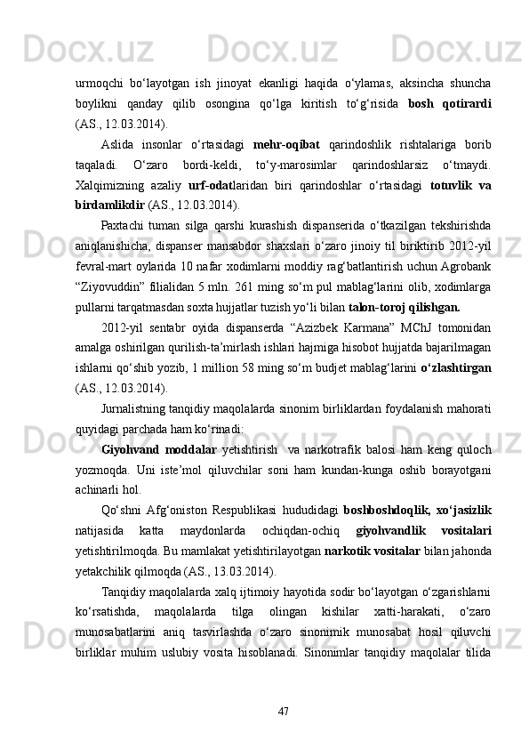 urmoqchi   bo‘layotgan   ish   jinoyat   ekanligi   haqida   o‘ylamas,   aksincha   shuncha
boylikni   qanday   qilib   osongina   qo‘lga   kiritish   to‘g‘risida   bosh   qotirardi
(AS., 12.03.2014).
Aslida   insonlar   o‘rtasidagi   mehr-oqibat   qarindoshlik   rishtalariga   borib
taqaladi.   O‘zaro   bordi-keldi,   to‘y-marosimlar   qarindoshlarsiz   o‘tmaydi.
Xalqimizning   azaliy   urf-odat laridan   biri   qarindoshlar   o‘rtasidagi   totuvlik   va
birdamlikdir  (AS., 12.03.2014).
Paxtachi   tuman   silga   qarshi   kurashish   dispanserida   o‘tkazilgan   tekshirishda
aniqlanishicha,   dispanser   mansabdor   shaxslari   o‘zaro   jinoiy   til   biriktirib   2012-yil
fevral-mart oylarida 10 nafar xodimlarni moddiy rag‘batlantirish uchun Agrobank
“Ziyovuddin” filialidan 5 mln. 261 ming so‘m pul mablag‘larini olib, xodimlarga
pullarni tarqatmasdan soxta hujjatlar tuzish yo‘li bilan  talon-toroj qilishgan.
2012-yil   sentabr   oyida   dispanserda   “Azizbek   Karmana”   MChJ   tomonidan
amalga oshirilgan qurilish-ta’mirlash ishlari hajmiga hisobot hujjatda bajarilmagan
ishlarni qo‘shib yozib, 1 million 58 ming so‘m budjet mablag‘larini   o‘zlashtirgan
(AS., 12.03.2014).
Jurnalistning tanqidiy maqolalarda sinonim birliklardan foydalanish mahorati
quyidagi parchada ham ko‘rinadi: 
Giyohvand   moddalar   yetishtirish     va   narkotrafik   balosi   ham   keng   quloch
yozmoqda.   Uni   iste’mol   qiluvchilar   soni   ham   kundan-kunga   oshib   borayotgani
achinarli hol.
Qo‘shni   Afg‘oniston   Respublikasi   hududidagi   boshboshdoqlik,   xo‘jasizlik
natijasida   katta   maydonlarda   ochiqdan-ochiq   giyohvandlik   vositalari
yetishtirilmoqda. Bu mamlakat yetishtirilayotgan  narkotik vositalar  bilan jahonda
yetakchilik qilmoqda  (AS., 13.03.2014).
Tanqidiy maqolalarda xalq ijtimoiy hayotida sodir bo‘layotgan o‘zgarishlarni
ko‘rsatishda,   maqolalarda   tilga   olingan   kishilar   xatti-harakati,   o‘zaro
munosabatlarini   aniq   tasvirlashda   o‘zaro   sinonimik   munosabat   hosil   qiluvchi
birliklar   muhim   uslubiy   vosita   hisoblanadi.   Sinonimlar   tanqidiy   maqolalar   tilida
47 