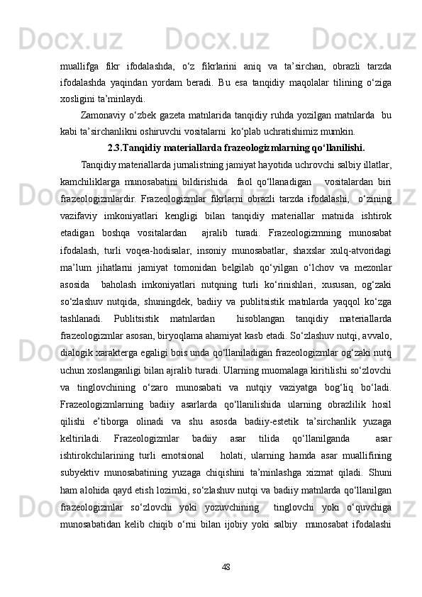 muallifga   fikr   ifodalashda,   o‘z   fikrlarini   aniq   va   ta’sirchan,   obrazli   tarzda
ifodalashda   yaqindan   yordam   beradi.   Bu   esa   tanqidiy   maqolalar   tilining   o‘ziga
xosligini ta’minlaydi. 
Zamonaviy   o‘zbek   gazeta   matnlarida   tanqidiy   ruhda   yozilgan   matnlarda     bu
kabi ta’sirchanlikni oshiruvchi vositalarni  ko‘plab uchratishimiz mumkin.
2.3.Tanqidiy materiallarda frazeologizmlarning qo‘llanilishi .
Tanqidiy materiallarda jurnalistning jamiyat hayotida uchrovchi salbiy illatlar,
kamchiliklarga   munosabatini   bildirishida     faol   qo‘llanadigan       vositalardan   biri
frazeologizmlardir.   Frazeologizmlar   fikrlarni   obrazli   tarzda   ifodalashi,     o‘zining
vazifaviy   imkoniyatlari   kengligi   bilan   tanqidiy   materiallar   matnida   ishtirok
etadigan   boshqa   vositalardan     ajralib   turadi.   Frazeologizmning   munosabat
ifodalash,   turli   voqea-hodisalar,   insoniy   munosabatlar,   shaxslar   xulq-atvoridagi
ma’lum   jihatlarni   jamiyat   tomonidan   belgilab   qo‘yilgan   o‘lchov   va   mezonlar
asosida     baholash   imkoniyatlari   nutqning   turli   ko‘rinishlari,   xususan,   og‘zaki
so‘zlashuv   nutqida,   shuningdek,   badiiy   va   publitsistik   matnlarda   yaqqol   ko‘zga
tashlanadi.   Publitsistik   matnlardan     hisoblangan   tanqidiy   materiallarda
frazeologizmlar asosan, biryoqlama ahamiyat kasb etadi. So‘zlashuv nutqi, avvalo,
dialogik xarakterga egaligi bois unda qo‘llaniladigan frazeologizmlar og‘zaki nutq
uchun xoslanganligi bilan ajralib turadi. Ularning muomalaga kiritilishi so‘zlovchi
va   tinglovchining   o‘zaro   munosabati   va   nutqiy   vaziyatga   bog‘liq   bo‘ladi.
Frazeologizmlarning   badiiy   asarlarda   qo‘llanilishida   ularning   obrazlilik   hosil
qilishi   e’tiborga   olinadi   va   shu   asosda   badiiy-estetik   ta’sirchanlik   yuzaga
keltiriladi.   Frazeologizmlar   badiiy   asar   tilida   qo‘llanilganda     asar
ishtirokchilarining   turli   emotsional       holati,   ularning   hamda   asar   muallifining
subyektiv   munosabatining   yuzaga   chiqishini   ta’minlashga   xizmat   qiladi.   Shuni
ham alohida qayd etish lozimki, so‘zlashuv nutqi va badiiy matnlarda qo‘llanilgan
frazeologizmlar   so‘zlovchi   yoki   yozuvchining     tinglovchi   yoki   o‘quvchiga
munosabatidan   kelib   chiqib   o‘rni   bilan   ijobiy   yoki   salbiy     munosabat   ifodalashi
48 