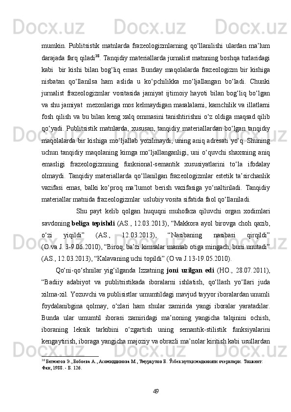 mumkin.   Publitsistik   matnlarda   frazeologizmlarning   qo‘llanilishi   ulardan   ma’lum
darajada farq qiladi 38
. Tanqidiy materiallarda jurnalist matnning boshqa turlaridagi
kabi     bir   kishi   bilan   bog‘liq   emas.   Bunday   maqolalarda   frazeologizm   bir   kishiga
nisbatan   qo‘llanilsa   ham   aslida   u   ko‘pchilikka   mo‘ljallangan   bo‘ladi.   Chunki
jurnalist   frazeologizmlar   vositasida   jamiyat   ijtimoiy   hayoti   bilan   bog‘liq   bo‘lgan
va shu jamiyat   mezonlariga mos kelmaydigan masalalarni, kamchilik va illatlarni
fosh qilish va bu bilan keng xalq ommasini tanishtirishni o‘z oldiga maqsad qilib
qo‘yadi.  Publitsistik   matnlarda,   xususan,   tanqidiy  materiallardan  bo‘lgan  tanqidiy
maqolalarda bir kishiga mo‘ljallab yozilmaydi, uning aniq adresati yo‘q. Shuning
uchun tanqidiy maqolaning kimga mo‘ljallanganligi, uni o‘quvchi shaxsning  aniq
emasligi   frazeologizmning   funksional-semantik   xususiyatlarini   to‘la   ifodalay
olmaydi.   Tanqidiy   materiallarda   qo‘llanilgan   frazeologizmlar   estetik   ta’sirchanlik
vazifasi   emas,   balki   ko‘proq   ma’lumot   berish   vazifasiga   yo‘naltiriladi.   Tanqidiy
materiallar matnida frazeologizmlar  uslubiy vosita sifatida faol qo‘llaniladi.
Shu   payt   kelib   qolgan   huquqni   muhofaza   qiluvchi   organ   xodimlari
savdoning   beliga tepishdi   (AS., 12.03.2013), “Makkora ayol birovga choh qazib,
o‘zi   yiqildi”   (AS.,   12.03.2013),   “Nasibaning   nasibasi   qirqildi”
(O va J. 3-9.06.2010), “Biroq, ba’zi kimsalar mansab otiga mingach, buni unutadi”
(AS., 12.03.2013), “Kalavaning uchi topildi” (O va J.13-19.05.2010).
Qo‘ni-qo‘shnilar   yig‘ilganda   Izzatning   joni   uzilgan   edi   (HO.,   28.07.2011),
“Badiiy   adabiyot   va   publitsistikada   iboralarni   ishlatish,   qo‘llash   yo‘llari   juda
xilma-xil. Yozuvchi va publisistlar umumtildagi mavjud tayyor iboralardan unumli
foydalanibgina   qolmay,   o‘zlari   ham   shular   zamirida   yangi   iboralar   yaratadilar.
Bunda   ular   umumtil   iborasi   zamiridagi   ma’noning   yangicha   talqinini   ochish,
iboraning   leksik   tarkibini   o‘zgartish   uning   semantik-stilistik   funksiyalarini
kengaytirish, iboraga yangicha majoziy va obrazli ma’nolar kiritish kabi usullardan
38
 Бегматов Э.,   Бобоева А., Асомиддинова М.,   Умурқулов Б. Ўзбек нутқи маданияти очерклари.   Тошкент:  
Фан, 1988.  -  Б.   126.
49 