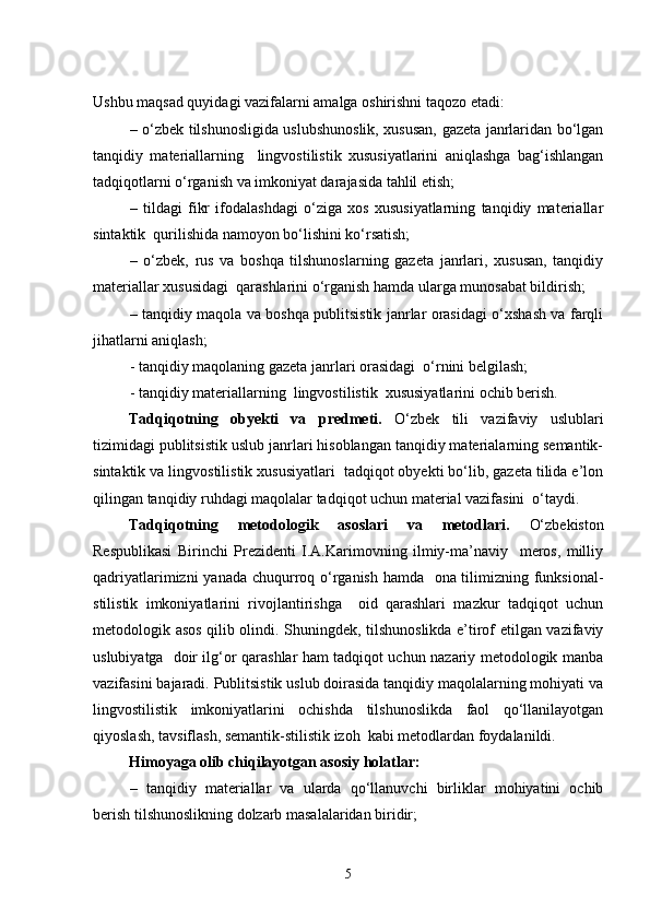 Ushbu maqsad quyidagi vazifalarni amalga oshirishni taqozo etadi:
–   o‘zbek tilshunosligida uslubshunoslik, xususan, gazeta janrlaridan bo‘lgan
tanqidiy   materiallarning     lingvostilistik   xususiyatlarini   aniqlashga   bag‘ishlangan
tadqiqotlarni o‘rganish va imkoniyat darajasida tahlil etish; 
–   tildagi   fikr   ifodalashdagi   o‘ziga   xos   xususiyatlarning   tanqidiy   materiallar
sintaktik  qurilishida namoyon bo‘lishini ko‘rsatish;
–   o‘zbek,   rus   va   boshqa   tilshunoslarning   gazeta   janrlari,   xususan,   tanqidiy
materiallar xususidagi  qarashlarini o‘rganish hamda ularga munosabat bildirish;
–   tanqidiy maqola va boshqa publitsistik janrlar orasidagi o‘xshash va farqli
jihatlarni aniqlash;
- tanqidiy maqolaning gazeta janrlari orasidagi  o‘rnini belgilash;
- tanqidiy materiallarning  lingvostilistik  xususiyatlarini ochib berish.
Tadqiqotning   obyekti   va   predmeti.   O‘ zbek   tili   vazifaviy   uslublari
tizimidagi publitsistik uslub janrlari hisoblangan tanqidiy materialarning semantik-
sintaktik va lingvostilistik xususiyatlari  tadqiqot obyekti bo‘lib, gazeta tilida e’lon
qilingan tanqidiy ruhdagi maqolalar tadqiqot uchun material vazifasini  o‘taydi.
Tadqiqotning   metodologik   asoslari   va   metodlari.   O‘zbekiston
Respublikasi   Birinchi   Prezidenti   I.A.Karimovning   ilmiy-ma’naviy     meros,   milliy
qadriyatlarimizni  yanada chuqurroq o‘rganish hamda   ona tilimizning funksional-
stilistik   imkoniyatlarini   rivojlantirishga     oid   qarashlari   mazkur   tadqiqot   uchun
metodologik asos qilib olindi. Shuningdek, tilshunoslikda e’tirof etilgan vazifaviy
uslubiyatga   doir ilg‘or qarashlar ham tadqiqot uchun nazariy metodologik manba
vazifasini bajaradi. Publitsistik uslub doirasida tanqidiy maqolalarning mohiyati va
lingvostilistik   imkoniyatlarini   ochishda   tilshunoslikda   faol   qo‘llanilayotgan
qiyoslash, tavsiflash, semantik-stilistik izoh  kabi metodlardan foydalanildi. 
Himoyaga olib chiqilayotgan asosiy holatlar:
–   tanqidiy   materiallar   va   ularda   qo‘llanuvchi   birliklar   mohiyatini   ochib
berish tilshunoslikning dolzarb masalalaridan biridir;
5 